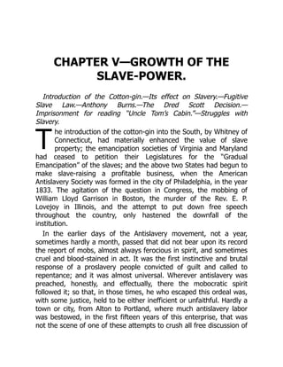 T
CHAPTER V—GROWTH OF THE
SLAVE-POWER.
Introduction of the Cotton-gin.—Its effect on Slavery.—Fugitive
Slave Law.—Anthony Burns.—The Dred Scott Decision.—
Imprisonment for reading “Uncle Tom’s Cabin.”—Struggles with
Slavery.
he introduction of the cotton-gin into the South, by Whitney of
Connecticut, had materially enhanced the value of slave
property; the emancipation societies of Virginia and Maryland
had ceased to petition their Legislatures for the “Gradual
Emancipation” of the slaves; and the above two States had begun to
make slave-raising a profitable business, when the American
Antislavery Society was formed in the city of Philadelphia, in the year
1833. The agitation of the question in Congress, the mobbing of
William Lloyd Garrison in Boston, the murder of the Rev. E. P.
Lovejoy in Illinois, and the attempt to put down free speech
throughout the country, only hastened the downfall of the
institution.
In the earlier days of the Antislavery movement, not a year,
sometimes hardly a month, passed that did not bear upon its record
the report of mobs, almost always ferocious in spirit, and sometimes
cruel and blood-stained in act. It was the first instinctive and brutal
response of a proslavery people convicted of guilt and called to
repentance; and it was almost universal. Wherever antislavery was
preached, honestly, and effectually, there the mobocratic spirit
followed it; so that, in those times, he who escaped this ordeal was,
with some justice, held to be either inefficient or unfaithful. Hardly a
town or city, from Alton to Portland, where much antislavery labor
was bestowed, in the first fifteen years of this enterprise, that was
not the scene of one of these attempts to crush all free discussion of
 