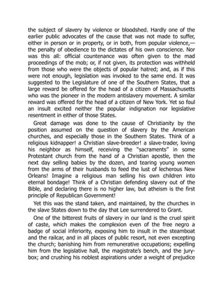 the subject of slavery by violence or bloodshed. Hardly one of the
earlier public advocates of the cause that was not made to suffer,
either in person or in property, or in both, from popular violence,—
the penalty of obedience to the dictates of his own conscience. Nor
was this all: official countenance was often given to the mad
proceedings of the mob; or, if not given, its protection was withheld
from those who were the objects of popular hatred; and, as if this
were not enough, legislation was invoked to the same end. It was
suggested to the Legislature of one of the Southern States, that a
large reward be offered for the head of a citizen of Massachusetts
who was the pioneer in the modern antislavery movement. A similar
reward was offered for the head of a citizen of New York. Yet so foul
an insult excited neither the popular indignation nor legislative
resentment in either of those States.
Great damage was done to the cause of Christianity by the
position assumed on the question of slavery by the American
churches, and especially those in the Southern States. Think of a
religious kidnapper! a Christian slave-breeder! a slave-trader, loving
his neighbor as himself, receiving the “sacraments” in some
Protestant church from the hand of a Christian apostle, then the
next day selling babies by the dozen, and tearing young women
from the arms of their husbands to feed the lust of lecherous New
Orleans! Imagine a religious man selling his own children into
eternal bondage! Think of a Christian defending slavery out of the
Bible, and declaring there is no higher law, but atheism is the first
principle of Republican Government!
Yet this was the stand taken, and maintained, by the churches in
the slave States down to the day that Lee surrendered to Grant.
One of the bitterest fruits of slavery in our land is the cruel spirit
of caste, which makes the complexion even of the free negro a
badge of social inferiority, exposing him to insult in the steamboat
and the railcar, and in all places of public resort, not even excepting
the church; banishing him from remunerative occupations; expelling
him from the legislative hall, the magistrate’s bench, and the jury-
box; and crushing his noblest aspirations under a weight of prejudice
 
