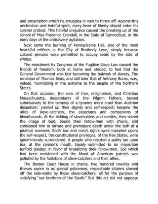 and proscription which he struggles in vain to throw off. Against this
unchristian and hateful spirit, every lover of liberty should enter his
solemn protest. This hateful prejudice caused the breaking up of the
school of Miss Prudence Crandall, in the State of Connecticut, in the
early days of the antislavery agitation.
Next came the burning of Pennsylvania Hall, one of the most
beautiful edifices in the City of Brotherly Love, simply because
colored persons were permitted to occupy seats by the side of
whites.
The enactment by Congress of the Fugitive Slave Law caused the
friends of freedom, both at home and abroad, to feel that the
General Government was fast becoming the bulwark of slavery. The
rendition of Thomas Sims, and still later that of Anthony Burns, was,
indeed, humiliating in the extreme to the people of the Northern
States.
On that occasion, the sons of free, enlightened, and Christian
Massachusetts, descendants of the Pilgrim Fathers, bowed
submissively to the behests of a tyranny more cruel than Austrian
despotism; yielded up their dignity and self-respect; became the
allies of slave-catchers, the associates and companions of
bloodhounds. At the bidding of slaveholders and serviles, they seized
the image of God, bound their fellow-man with chains, and
consigned him to torture and premature death under the lash of a
piratical overseer. God’s law and man’s rights were trampled upon;
the self-respect, the constitutional privileges, of the free States, were
ignominiously surrendered. A people who resisted a paltry tax upon
tea, at the cannon’s mouth, basely submitted to an imposition
tenfold greater, in favor of brutalizing their fellow-men. Soil which
had been moistened with the blood of American patriots was
polluted by the footsteps of slave-catchers and their allies.
The Boston Court House in chains, two hundred rowdies and
thieves sworn in as special policemen, respectable citizens shoved
off the side-walks by these slave-catchers; all for the purpose of
satisfying “our brethren of the South.” But this act did not appease
 