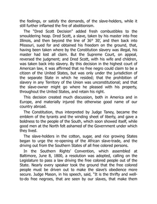 the feelings, or satisfy the demands, of the slave-holders, while it
still further inflamed the fire of abolitionism.
The “Dred Scott Decision” added fresh combustibles to the
smouldering heap. Dred Scott, a slave, taken by his master into free
Illinois, and then beyond the line of 36° 30’, and then back into
Missouri, sued for and obtained his freedom on the ground, that,
having been taken where by the Constitution slavery was illegal, his
master had lost all claim. But the Supreme Court, on appeal,
reversed the judgment; and Dred Scott, with his wife and children,
was taken back into slavery. By this decision in the highest court of
American law, it was affirmed that no free negro could claim to be a
citizen of the United States, but was only under the jurisdiction of
the separate State in which he resided; that the prohibition of
slavery in any Territory of the Union was unconstitutional; and that
the slave-owner might go where he pleased with his property,
throughout the United States, and retain his right.
This decision created much discussion, both in America and in
Europe, and materially injured the otherwise good name of our
country abroad.
The Constitution, thus interpreted by Judge Taney, became the
emblem of the tyrants and the winding sheet of liberty, and gave a
boldness to the people of the South, which soon showed itself, while
good men at the North felt ashamed of the Government under which
they lived.
The slave-holders in the cotton, sugar, and rice growing States
began to urge the re-opening of the African slave-trade, and the
driving out from the Southern States of all free colored persons.
In the Southern Rights’ Convention, which assembled at
Baltimore, June 8, 1800, a resolution was adopted, calling on the
Legislature to pass a law driving the free colored people out of the
State. Nearly every speaker took the ground that the free colored
people must be driven out to make the slave’s obedience more
secure. Judge Mason, in his speech, said, “It is the thrifty and well-
to-do free negroes, that are seen by our slaves, that make them
 