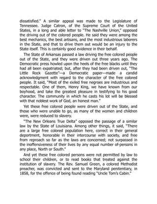 dissatisfied.” A similar appeal was made to the Legislature of
Tennessee. Judge Catron, of the Supreme Court of the United
States, in a long and able letter to “The Nashville Union,” opposed
the driving out of the colored people. He said they were among the
best mechanics, the best artisans, and the most industrious laborers
in the State, and that to drive them out would be an injury to the
State itself. This is certainly good evidence in their behalf.
The State of Arkansas passed a law driving the free colored people
out of the State, and they were driven out three years ago. The
Democratic press howled upon the heels of the free blacks until they
had all been expatriated; but, after they had been driven out, “The
Little Rock Gazette”—a Democratic paper—made a candid
acknowledgment with regard to the character of the free colored
people. It said, “Most of the exiled free negroes are industrious and
respectable. One of them, Henry King, we have known from our
boyhood, and take the greatest pleasure in testifying to his good
character. The community in which he casts his lot will be blessed
with that noblest work of God, an honest man.”
Yet these free colored people were driven out of the State, and
those who were unable to go, as many of the women and children
were, were reduced to slavery.
“The New Orleans True Delta” opposed the passage of a similar
law by the State of Louisiana. Among other things, it said, “There
are a large free colored population here, correct in their general
deportment, honorable in their intercourse with society, and free
from reproach so far as the laws are concerned; not surpassed in
the inoffensiveness of their lives by any equal number of-persons in
any place, North or South.”
And yet these free colored persons were not permitted by law to
school their children, or to read books that treated against the
institution of slavery. The Rev. Samuel Green, a colored Methodist
preacher, was convicted and sent to the Maryland penitentiary, in
1858, for the offence of being found reading “Uncle Tom’s Cabin.”
 