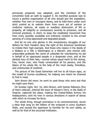 previously prepared, was adopted; and the members of the
convention took an oath to support it. Its manifest purpose was to
insure a perfect organization of all who should join the expedition,
whether free men or insurgent slaves, and to hold them under such
strict control as to restrain them from every act of wanton or
vindictive violence, all waste or needless destruction of life or
property, all indignity or unnecessary severity to prisoners, and all
immoral practices; in short, to keep the meditated movement free
from every possibly avoidable evil ordinarily incident to the armed
uprising of a long-oppressed and degraded people.
And let no one who glories in the revolutionary struggles of our
fathers for their freedom deny the right of the American bondsman
to imitate their high example. And those who rejoice in the deeds of
a Wallace or a Tell, a Washington or a Warren; who cherish with
unbounded gratitude the name of Lafayette for volunteering his aid
in behalf of an oppressed people in a desperate crisis, and at the
darkest hour of their fate,—cannot refuse equal merit to this strong,
free, heroic man, who freely consecrated all his powers, and the
labors of his whole life, to the help of the most needy, friendless,
and unfortunate of mankind.
The picture of the Good Samaritan will live to all future ages, as
the model of human excellence, for helping one whom he chanced
to find in need.
John Brown did more: he went to seek those who were lost that
he might save them.
On Sunday night, Oct. 16, John Brown, with twenty followers (five
of them colored), entered the town of Harper’s Ferry, in the State of
Virginia; captured the place, making the United-States Armory his
headquarters; sent his men in various directions in search of slaves
with which to increase his force.
The whole thing, though premature in its commencement, struck
a blow that rang on the fetters of the enslaved in every Southern
State, and caused the oppressor to tremble for his own safety, as
well as for that of the accursed institution.
 