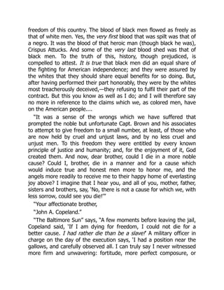 freedom of this country. The blood of black men flowed as freely as
that of white men. Yes, the very first blood that was spilt was that of
a negro. It was the blood of that heroic man (though black he was),
Crispus Attucks. And some of the very last blood shed was that of
black men. To the truth of this, history, though prejudiced, is
compelled to attest. It is true that black men did an equal share of
the fighting for American independence; and they were assured by
the whites that they should share equal benefits for so doing. But,
after having performed their part honorably, they were by the whites
most treacherously deceived,—they refusing to fulfil their part of the
contract. But this you know as well as I do; and I will therefore say
no more in reference to the claims which we, as colored men, have
on the American people....
“It was a sense of the wrongs which we have suffered that
prompted the noble but unfortunate Capt. Brown and his associates
to attempt to give freedom to a small number, at least, of those who
are now held by cruel and unjust laws, and by no less cruel and
unjust men. To this freedom they were entitled by every known
principle of justice and humanity; and, for the enjoyment of it, God
created them. And now, dear brother, could I die in a more noble
cause? Could I, brother, die in a manner and for a cause which
would induce true and honest men more to honor me, and the
angels more readily to receive me to their happy home of everlasting
joy above? I imagine that I hear you, and all of you, mother, father,
sisters and brothers, say, ‘No, there is not a cause for which we, with
less sorrow, could see you die!’”
“Your affectionate brother,
“John A. Copeland.”
“The Baltimore Sun” says, “A few moments before leaving the jail,
Copeland said, ‘If I am dying for freedom, I could not die for a
better cause. I had rather die than be a slave!’ A military officer in
charge on the day of the execution says, ‘I had a position near the
gallows, and carefully observed all. I can truly say I never witnessed
more firm and unwavering: fortitude, more perfect composure, or
 