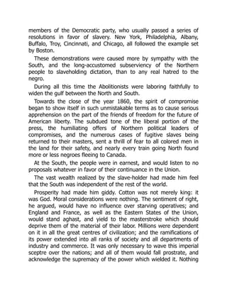 members of the Democratic party, who usually passed a series of
resolutions in favor of slavery. New York, Philadelphia, Albany,
Buffalo, Troy, Cincinnati, and Chicago, all followed the example set
by Boston.
These demonstrations were caused more by sympathy with the
South, and the long-accustomed subserviency of the Northern
people to slaveholding dictation, than to any real hatred to the
negro.
During all this time the Abolitionists were laboring faithfully to
widen the gulf between the North and South.
Towards the close of the year 1860, the spirit of compromise
began to show itself in such unmistakable terms as to cause serious
apprehension on the part of the friends of freedom for the future of
American liberty. The subdued tone of the liberal portion of the
press, the humiliating offers of Northern political leaders of
compromises, and the numerous cases of fugitive slaves being
returned to their masters, sent a thrill of fear to all colored men in
the land for their safety, and nearly every train going North found
more or less negroes fleeing to Canada.
At the South, the people were in earnest, and would listen to no
proposals whatever in favor of their continuance in the Union.
The vast wealth realized by the slave-holder had made him feel
that the South was independent of the rest of the world.
Prosperity had made him giddy. Cotton was not merely king: it
was God. Moral considerations were nothing. The sentiment of right,
he argued, would have no influence over starving operatives; and
England and France, as well as the Eastern States of the Union,
would stand aghast, and yield to the masterstroke which should
deprive them of the material of their labor. Millions were dependent
on it in all the great centres of civilization; and the ramifications of
its power extended into all ranks of society and all departments of
industry and commerce. It was only necessary to wave this imperial
sceptre over the nations; and all of them would fall prostrate, and
acknowledge the supremacy of the power which wielded it. Nothing
 