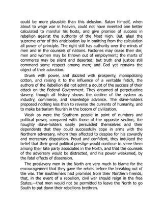 could be more plausible than this delusion. Satan himself, when
about to wage war in heaven, could not have invented one better
calculated to marshal his hosts, and give promise of success in
rebellion against the authority of the Most High. But, alas! the
supreme error of this anticipation lay in omitting from the calculation
all power of principle. The right still has authority over the minds of
men and in the counsels of nations. Factories may cease their din;
men and women may be thrown out of employment; the marts of
commerce may be silent and deserted: but truth and justice still
command some respect among men; and God yet remains the
object of their adoration.
Drunk with power, and dazzled with prosperity, monopolizing
cotton, and raising it to the influence of a veritable fetich, the
authors of the Rebellion did not admit a doubt of the success of their
attack on the Federal Government. They dreamed of perpetuating
slavery, though all history shows the decline of the system as
industry, commerce, and knowledge advance. The slave-holders
proposed nothing less than to reverse the currents of humanity, and
to make barbarism flourish in the bosom of civilization.
Weak as were the Southern people in point of numbers and
political power, compared with those of the opposite section, the
haughty slave-holders easily persuaded themselves and their
dependents that they could successfully cope in arms with the
Northern adversary, whom they affected to despise for his cowardly
and mercenary disposition. Proud and confident, they indulged the
belief that their great political prestige would continue to serve them
among their late party associates in the North, and that the counsels
of the adversary would be distracted, and his power weakened, by
the fatal effects of dissension.
The proslavery men in the North are very much to blame for the
encouragement that they gave the rebels before the breaking out of
the war. The Southerners had promises from their Northern friends,
that, in the event of a rebellion, civil war should reign in the free
States,—that men would not be permitted to leave the North to go
South to put down their rebellions brethren.
 