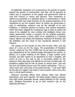 All legitimate revolutions are occasioned by the growth of society
beyond the growth of government; and they will be peaceful or
violent just in proportion as the people and government shall be
wise and virtuous or vicious and ignorant. Such revolutions or
reforms are generally of a peaceful nature in communities in which
the government has made provision for the gradual expansion of its
institutions to suit the onward march of society. No government is
wise in overlooking, whatever may be the strength of its own
traditions, or however glorious its history, that human institutions
which have been adapted for a barbarous age or state of society will
cease to be adapted for more civilized and intelligent times; and,
unless government makes a provision for the gradual expansion,
nothing can prevent a storm, either of an intellectual or a physical
nature. Slavery was always the barbarous institution of America; and
the Rebellion was the result of this incongruity between it and
freedom.
The assault on Fort Sumter on the 12th of April, 1861, was the
dawn of a new era for the negro. The proclamation of President
Lincoln, calling for the first 75,000 men to put down the Rebellion,
was responded to by the colored people throughout the country. In
Boston, at a public meeting of the blacks, a large number came
forward, put their names to an agreement to form a brigade, and
march at once to the seat of war. A committee waited on the
Governor three days later, and offered the services of these men. His
Excellency replied that he had no power to receive them. This was
the first wet blanket thrown over the negro’s enthusiasm. “This is a
white man’s war,” said most of the public journals. “I will never fight
by the side of a nigger,” was heard in every quarter where men were
seen in Uncle Sam’s uniform.
Wherever recruiting offices were opened, black men offered
themselves, and were rejected. Yet these people, feeling conscious
that right would eventually prevail, waited patiently for the coming
time, pledging themselves to go at their country’s call, as the
following will show:—
 