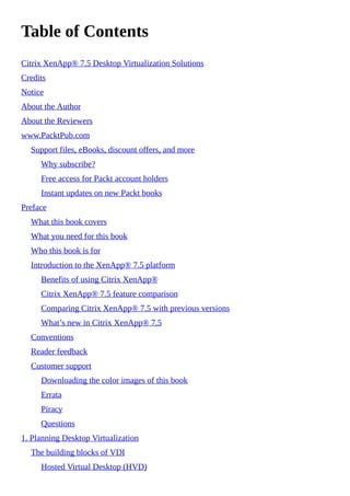 Table of Contents
Citrix XenApp® 7.5 Desktop Virtualization Solutions
Credits
Notice
About the Author
About the Reviewers
www.PacktPub.com
Support files, eBooks, discount offers, and more
Why subscribe?
Free access for Packt account holders
Instant updates on new Packt books
Preface
What this book covers
What you need for this book
Who this book is for
Introduction to the XenApp® 7.5 platform
Benefits of using Citrix XenApp®
Citrix XenApp® 7.5 feature comparison
Comparing Citrix XenApp® 7.5 with previous versions
What’s new in Citrix XenApp® 7.5
Conventions
Reader feedback
Customer support
Downloading the color images of this book
Errata
Piracy
Questions
1. Planning Desktop Virtualization
The building blocks of VDI
Hosted Virtual Desktop (HVD)
 