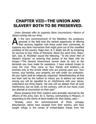 A
CHAPTER VIII—THE UNION AND
SLAVERY BOTH TO BE PRESERVED.
Union Generals offer to suppress Slave Insurrections.—Return of
Slaves coming into our Army.
t the very commencement of the Rebellion, the proslavery
generals in the field took the earliest opportunity of offering
their services, together with those under their commands, to
suppress any slave insurrection that might grow out of the unsettled
condition of the country. Major-Gen. B. F. Butler led off, by tendering
his services to Gov. Hicks of Maryland. About the same time, Major-
Gen. Geo. B. McClellan issued the following, “To the Union Men of
Western Virginia,” on entering that portion of the State with his
troops:—“The General Government cannot close its ears to the
demands you have made for assistance. I have ordered troops to
cross the river. They come as Your friends and brothers,—as
enemies only to the armed rebels who are preying upon you. Your
homes, your families, your property, are safe under our protection.
All your rights shall be religiously respected. Notwithstanding all that
has been said by the traitors to induce you to believe our advent
among you will be signalled by an interference with your slaves,
understand one thing clearly: not only will we abstain from all such
interference, but we shall, on the contrary, with an iron hand, crush
any attempt at insurrection on their part.”
Slaves escaping from their masters were promptly returned by the
officers of the army. Gen. W. S. Harney, commanding in Missouri, in
responding to the claims of slave-holders for their blacks, said,—
“Already, since the commencement of these unhappy
disturbances, slaves have escaped from their owners, and have
sought refuge in the camps of United-States troops from the
 