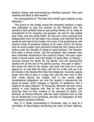 Northern States, and commanded by a Northern general. They were
carefully sent Back to their owners.”
The correspondent of “The New-York Herald” gave publicity to the
following:—
“The guard on the bridge across the Anacostia arrested a negro
who attempted to pass the sentries on the Maryland side. He
seemed to feel confident that he was among friends, for he made no
concealment of his character and purpose. He said he had walked
sixty miles, and was going North. He was very much surprised and
disappointed when he was taken into custody, and informed that he
would be sent back to his master. He is now in the guard-house, and
answers freely all questions relating to his weary march. Of course,
such an arrest excites much comment among the men. Nearly all are
restive under the thought of acting as slave-catchers. The Seventy-
first made a forced march, and the privations they endured have
been honorably mentioned in the country’s history. This poor negro
made a forced march, twice the length—in perils often, in fasting,—
hurrying toward the North for his liberty! And the Seventy-first
catches him at the end of his painful journey,—the goal in sight,—
and sends him back to the master who even now may be in arms
against us, or may take the slave, sell him for a rifle, and use it on
his friends in the Seventy-first New-York Regiment. Humanity speaks
louder here than it does in a large city; and the men who in New
York would dismiss the subject with a few words about
‘constitutional obligations’ are now the loudest in denouncing the
abuse of power which changes a regiment of gentlemen into a
regiment of negro-catchers.” At Pensacola, Slemmer did even more,
putting in irons fugitives who fled to him for protection, and
returning them to their masters to be scourged to death. Col.
Dimmick, at Fortress Monroe, told the rebel Virginians that he had
not an Abolitionist in his command, and that no molestation of their
slave-system would be suffered.
Gen. D. C. Buell, commanding in Tennessee, said, in reply to a
committee of slave-holders demanding the return of their fugitives,
—
 