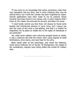 “It has come to my knowledge that slaves sometimes make their
way improperly into our lines, and in some instances they may be
enticed there; but I think the number has been magnified by report.
Several applications have been made to me by persons whose
servants have been found in our camps; and, in every instance that I
know of, the master has removed his servant, and taken him away.
“I need hardly remind you that there will always be found some
lawless and mischievous persons in every army; but I assure you
that the mass of this army is law-abiding, and that it is neither its
disposition nor its policy to violate law or the rights of individuals in
any particular.”
Yet, while Union soldiers were returning escaped slaves to rebels,
it was a notorious fact that the enemy were using negroes to build
fortifications, drive teams, and raise food for the army.
Black hands piled up the Sand-bags, and raised the batteries,
which drove Anderson out of Sumter. At Montgomery, the capital of
the confederacy, negroes were being drilled and armed for military
duty.
 
