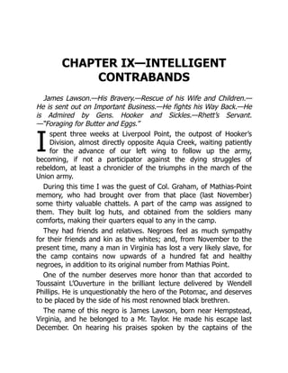 I
CHAPTER IX—INTELLIGENT
CONTRABANDS
James Lawson.—His Bravery.—Rescue of his Wife and Children.—
He is sent out on Important Business.—He fights his Way Back.—He
is Admired by Gens. Hooker and Sickles.—Rhett’s Servant.
—“Foraging for Butter and Eggs.”
spent three weeks at Liverpool Point, the outpost of Hooker’s
Division, almost directly opposite Aquia Creek, waiting patiently
for the advance of our left wing to follow up the army,
becoming, if not a participator against the dying struggles of
rebeldom, at least a chronicler of the triumphs in the march of the
Union army.
During this time I was the guest of Col. Graham, of Mathias-Point
memory, who had brought over from that place (last November)
some thirty valuable chattels. A part of the camp was assigned to
them. They built log huts, and obtained from the soldiers many
comforts, making their quarters equal to any in the camp.
They had friends and relatives. Negroes feel as much sympathy
for their friends and kin as the whites; and, from November to the
present time, many a man in Virginia has lost a very likely slave, for
the camp contains now upwards of a hundred fat and healthy
negroes, in addition to its original number from Mathias Point.
One of the number deserves more honor than that accorded to
Toussaint L’Ouverture in the brilliant lecture delivered by Wendell
Phillips. He is unquestionably the hero of the Potomac, and deserves
to be placed by the side of his most renowned black brethren.
The name of this negro is James Lawson, born near Hempstead,
Virginia, and he belonged to a Mr. Taylor. He made his escape last
December. On hearing his praises spoken by the captains of the
 