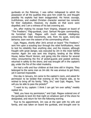 gunboats on the Potomac, I was rather indisposed to admit the
possession of all the qualities they give him credit for, and thought
possibly his exploits had been exaggerated. His heroic courage,
truthfulness, and exalted Christian character seemed too romantic
for their realization. However, my doubts on that score were
dispelled; and I am a witness of his last crowning act.
Jim, after making his escape from Virginia, shipped on board of
“The Freeborn,” Flag-gunboat, Lieut. Samuel Ma-gaw commanding.
He furnished Capt. Magaw with much valuable intelligence
concerning the rebel movements, and, from his quiet, every-day
behavior, soon won the esteem of the commanding officer.
Capt. Magaw, shortly after Jim’s arrival on board “The Freeborn,”
sent him upon a scouting tour through the rebel fortifications, more
to test his reliability than anything else; and the mission, although
fraught with great danger, was executed by Jim in the most faithful
manner. Again Jim was sent into Virginia, landing at the White
House, below Mount Vernon, and going into the interior for several
miles; encountering the fire of picket-guards and posted sentries;
returned in safety to the shore; and was brought off in the captain’s
gig, under the fire of the rebel musketry.
Jim had a wife and four children at that time still in Virginia. They
belonged to the same man as Jim did. He was anxious to get them;
yet it seemed impossible.
One day in January, Jim came to the captain’s room, and asked for
permission to be landed that evening on the Virginia side, as he
wished to bring off his family. “Why, Jim,” said Capt. Magaw, “how
will you be able to pass the pickets?”
“I want to try, captain: I think I can get ‘em over safely,” meekly
replied Jim.
“Well, you have my permission;” and Capt. Magaw ordered one of
the gunboats to land Jim that night on whatever part of the shore he
designated, and return for him the following evening.
True to his appointment, Jim was at the spot with his wife and
family, and was taken on board the gunboat, and brought over to
 