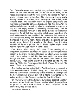 Capt. Foster discovered a mounted picket-guard near the beach, and
almost at the same instant saw Jim to the left of them, in the
woods, sighting his gun at the rebel cavalry. He ordered the “gig” to
be manned, and rowed to the shore. The rebels moved along slowly,
thinking to intercept the boat, when Foster gave them a shell, which
scattered them. Jim, with only one of his original companions, and
two fresh contrabands, came on board. Jim had lost the other. He
had been challenged by a picket when some distance in advance of
Jim, and the negro, instead of answering the summons, fired the
contents of Sickles’s revolver at the picket. It was an unfortunate
occurrence; for at that time the entire picket-guard rushed out of a
small house near the spot, and fired the contents of their muskets at
Jim’s companion, killing him instantly. Jim and the other three hid
themselves in a hollow, near a fence, and, after the pickets gave up
pursuit, crept through the woods to the shore. From the close
proximity of the rebel pickets, Jim could not display a light, which
was the signal for Capt. Foster to send a boat.
Capt. Foster, after hearing Jim’s story of the shooting of his
companion, determined to avenge his death; so, steaming his vessel
close in to the shore, he sighted his guns for a barn, where the rebel
cavalry were hiding behind. He fired two shells: one went right
through the barn, killing four of the rebels, and seven of their
horses. Capt. Foster, seeing the effect of his shot, said to Jim, who
stood by, “Well, Jim, I’ve avenged the death of poor Cornelius” (the
name of Jim’s lost companion).
Gen. Hooker has transmitted to the War Department an account of
Jim’s reconnoissance to Fredericksburg, and unites with the army
and navy stationed on the left wing of the Potomac, in the hope that
the Government will present Jim with a fitting recompense for his
gallant services.—War Correspondent of the New-York Times.
On Thursday, beyond Charlestown, our pickets descried a solitary
horseman, with a bucket on his arm, jogging soberly towards them.
He proved to be a dark mulatto, of about thirty-five. As he
approached, they ordered a halt.
“Where are you from?”
 