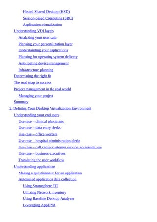 Hosted Shared Desktop (HSD)
Session-based Computing (SBC)
Application virtualization
Understanding VDI layers
Analyzing your user data
Planning your personalization layer
Understanding your applications
Planning for operating system delivery
Anticipating device management
Infrastructure planning
Determining the right fit
The road map to success
Project management in the real world
Managing your project
Summary
2. Defining Your Desktop Virtualization Environment
Understanding your end users
Use case – clinical physicians
Use case – data entry clerks
Use case – office workers
Use case – hospital administration clerks
Use case – call center customer service representatives
Use case – business executives
Translating the user workflow
Understanding applications
Making a questionnaire for an application
Automated application data collection
Using Stratusphere FIT
Utilizing Network Inventory
Using Baseline Desktop Analyzer
Leveraging AppDNA
 
