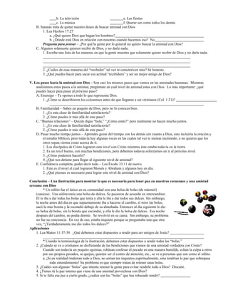 b. La televisión e. Las fiestas
c. La música f. Querer ser como todos los demás
B. Satanás trata de quitar nuestro deseo de buscar amistad con Dios
1. Lea Hechos 17:27
a. ¿Qué quiere Dios que hagan los hombres?
b. ¿Dónde está Dios en relación con nosotras cuando hacemos eso? No
Pregunta para pensar – ¿Por qué la gente por lo general no quiere buscar la amistad con Dios?
C. Algunos solamente quieren recibir de Dios, y no darle nada.
1. Escribe una lista de las maneras en que la gente muestra que solamente quiere recibir de Dios y no darle nada.
2. ¿Cuáles de esas maneras del “recibidor” tal vez te caractericen más? Sé honesto.
3. ¿Qué puedes hacer para sacar esa actitud “recibidora” y ser un mejor amigo de Dios?
V. Los pasos hacia la amistad con Dios – Son casi los mismos pasos que vemos en las amistades humanas. Mientras
analizamos estos pasos a la amistad, pregúntate en cuál nivel de amistad estas con Dios. Lo más importante: ¿qué
puedes hacer para pasar al próximo paso?
A. Enemigo – Te opones a todo lo que representa Dios.
1. ¿Cómo se describieron los colosenses antes de que llegaran a ser cristianos (Col. 1:21)?
B. Familiaridad – Sabes un poquito de Dios, pero no lo conoces bien.
1. ¿Es esta clase de familiaridad satisfactoria?
2. ¿Cómo puedes ir más allá de este paso?
C. “Buenas relaciones” – Quizás digas “hola,” “¿Cómo estás?” pero realmente no hacen mucho juntos.
1. ¿Es esta clase de familiaridad satisfactoria?
2. ¿Cómo puedes ir más allá de este paso?
D. Pasar mucho tiempo juntos – Aprendes gozar del tiempo con los demás (en cuanto a Dios, esto incluiría la oración y
el estudio bíblico), pero todavía hay algunas veces en las cuales tal vez te sientas incómodo, o no quieres que los
otros sepan ciertas cosas acerca de ti.
1. Los discípulos de Cristo lograron este nivel con Cristo mientras éste estaba todavía en la tierra.
2. Es un nivel bueno, con muchas bendiciones, pero debemos todavía esforzarnos en ir al próximo nivel.
3. ¿Cómo podemos hacerlo?
4. ¿Qué nos detiene para llegar al siguiente nivel de amistad?
E. Confidencia completa, poder decir todo – Lea Éxodo 33:11 de nuevo
1. Este es el nivel el cual lograron Moisés y Abraham y algunos hoy en día.
2. ¿Qué piensas es necesario para lograr este nivel de amistad con Dios?
Conclusión – Una ilustración para mostrar lo que es necesario para tener paz en nuestros corazones y una amistad
cercana con Dios
* Un niñito fue el único en su comunidad con una bolsa de bolas (de mármol)
(canicas) . Una niñita tenía una bolsa de dulces. Se pusieron de acuerdo en intercambiar.
El le iba a dar todas las bolas que tenía y ella le iba a dar todos sus dulces. Sin embargo,
la noche antes del día en que supuestamente iba a hacerse el cambio, el miro las bolas,
sacó la más bonita y la escondió debajo de su almohada. Entonces al día siguiente le dio
su bolsa de bolas, sin la bonita que escondió, y ella le dio la bolsa de dulces. Esa noche
después del cambio, no podía dormir. Se revolvió en su cama. Sin embargo, su problema
no fue su conciencia. En vez de eso, estaba inquieto porque se preguntaba una que otra
vez, “¿Verdaderamente me dio todos los dulces?”
Aplicaciones
1. Lea Mateo 11:37-39. ¿Qué debemos estar dispuestos a rendir para ser amigos de Jesús?
______
* Usando la terminología de la ilustración, debemos estar dispuestos a rendir todas las “bolas.”
2. ¿Cuándo se ve a cristianos no disfrutando de las bendiciones que vienen de una amistad verdadera con Cristo?
Cuando son todavía un poquito egoístas, rehúsan confesar el pecado en una manera humilde, echan la culpa a otros
por sus propios pecados, se quejan, quieren ser el centro de atención, etc., se ve a personas que son como el niñito.
a. ¡Si en realidad rindieran todo a Dios, no serían tan inquietos espiritualmente, sino tendrían la paz que sobrepasa
todo entendimiento! Su problema es que siempre tratan de retener unas bolas.
3. ¿Cuáles son algunas “bolas” que intenta retener la gente para evitar rendirle todo a Dios? Discutir.
4. ¿Tienes tú la paz interna que viene de una amistad provechosa con Dios?
5. Si te falta esa paz a cierto grado, ¿cuáles son las “bolas” que has rehusado rendir?
 