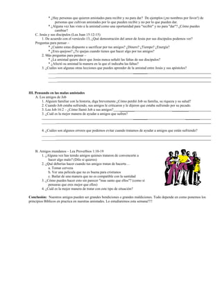 * ¿Hay personas que quieren amistades para recibir y no para dar? De ejemplos (¡no nombres por favor!) de
personas que cultivan amistades por lo que pueden recibir y no por lo que pueden dar.
* ¿Alguna vez has visto a la amistad como una oportunidad para "recibir" y no para "dar"? ¿Cómo puedes
cambiar?
C. Jesús y sus discípulos (Lea Juan 15:12-15)
1. De acuerdo con el versículo 13, ¿Qué demostración del amor de Jesús por sus discípulos podemos ver?
Preguntas para pensar –
* ¿Cuánto estas dispuesto a sacrificar por tus amigos? ¿Dinero? ¿Tiempo? ¿Energía?
* ¿Eres quejoso? ¿Te quejas cuando tienes que hacer algo por tus amigos?
2. Más preguntas para pensar –
* ¿La amistad quiere decir que Jesús nunca señaló las faltas de sus discípulos?
* ¿Afectó su amistad la manera en la que el indicaba las faltas?
3. ¿Cuáles son algunas otras lecciones que puedes aprender de la amistad entre Jesús y sus apóstoles?
_____ ________
____
_____
III. Pensando en las malas amistades
A. Los amigos de Job
1. Alguien familiar con la historia, diga brevemente ¿Cómo perdió Job su familia, su riqueza y su salud?
2. Cuando Job estaba sufriendo, sus amigos le criticaron y le dijeron que estaba sufriendo por su pecado.
3. Lea Job 16:2 – ¿Cómo llamó Job a sus amigos? ________ _________
3. ¿Cuál es la mejor manera de ayudar a amigos que sufren?
________ ________
________
4. ¿Cuáles son algunos errores que podemos evitar cuando tratamos de ayudar a amigos que están sufriendo?
________
________
B. Amigos mundanos – Lea Proverbios 1:10-19
1. ¿Alguna vez has tenido amigos quienes trataron de convencerte a
hacer algo malo? (Dilo si quieres)
2. ¿Qué deberías hacer cuando tus amigos tratan de hacerte…
a. Tomar cerveza
b. Ver una película que no es buena para cristianos
c. Bailar de una manera que no es compatible con la santidad
3. ¿Cómo puedes hacer esto sin parecer "mas santo que ellos"? (como si
pensaras que eres mejor que ellos)
4. ¿Cuál es la mejor manera de tratar con este tipo de situación?
Conclusión: Nuestros amigos pueden ser grandes bendiciones o grandes maldiciones. Todo depende en como ponemos los
principios Bíblicos en practica en nuestras amistades. Lo estudiaremos esta semana!!!!
 