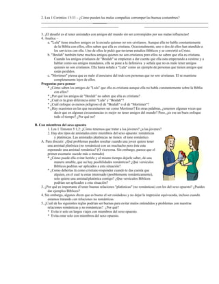 2. Lea 1 Corintios 15:33 – ¿Cómo pueden las malas compañías corromper las buenas costumbres?
________
____
3. ¡El desafió es el tener amistades con amigos del mundo sin ser corrompidos por sus malas influencias!
4. Analice –
a. "Lula" tiene muchos amigos en la escuela quienes no son cristianos. Aunque ella no habla constantemente
de la Biblia con ellos, ellos saben que ella es cristiana. Ocasionalmente, uno o dos de ellos han atendido a
los servicios con ella. Uno de ellos le pidió que tuvieran estudios Bíblicos y se convirtió a Cristo.
b. "Beulah" también tiene muchos amigos quienes no son cristianos pero ellos no saben que ella es cristiana.
Cuando los amigos cristianos de "Beulah" se empiezan a dar cuenta que ella esta empezando a vestirse y a
hablar como sus amigos mundanos, ella se pone a la defensiva y señala que no es malo tener amigos
quienes no son cristianos. Ella hasta señala a "Lula" como un ejemplo de personas que tienen amigos que
están perdidos.
c. "Mortimer" piensa que es malo el asociarse del todo con personas que no son cristianas. El se mantiene
completamente lejos de ellos.
Preguntas para pensar
* ¿Cómo saben los amigos de "Lula" que ella es cristiana aunque ella no habla constantemente sobre la Biblia
con ellos?
* ¿Por qué los amigos de "Beulah" no saben que ella es cristiana?
* ¿Cuál es la gran diferencia entre "Lula" y "Beulah"?
* ¿Cuál enfoque es menos peligroso el de "Beulah" o el de "Mortimer"?
* ¿Hay ocasiones en las que necesitamos ser como Mortimer? En otras palabras, ¿tenemos algunas veces que
decir que en algunas circunstancias es mejor no tener amigos del mundo? Pero, ¿es ese un buen enfoque
todo el tiempo? ¿Por qué no?
B. Con miembros del sexo opuesto
1. Lea 1 Timoteo 5:1,2: ¿Cómo tenemos que tratar a los jóvenes? ¿a las jóvenes?
2. Hay dos tipos de amistades entre miembros del sexo opuesto: románticas
y platónicas. Las amistades platónicas no tienen el tono romántico.
A. Para discutir: ¿Qué problemas pueden resultar cuando una joven quiere tener
una amistad platónica (no romántica) con un muchacho pero éste esta
esperando una amistad romántica? (O viceversa. Sin embargo, parece que el
primer escenario sucede más a menudo)
* ¿Cómo puede ella evitar herirle y al mismo tiempo dejarle saber, de una
manera amable, que no hay posibilidades románticas? ¿Qué versículos
Bíblicos podrían ser aplicados a esta situación?
* ¿Como deberías tú como cristiano responder cuando te das cuenta que
alguien, en el cual tu estas interesado (posiblemente románticamente),
solo quiere una amistad platónica contigo? ¿Que versículos Bíblicos
podrían ser aplicados a esta situación?
3. ¿Por qué es importante el tener buenas relaciones "platónicas" (no románticas) con los del sexo opuesto? ¿Puedes
dar ejemplos Bíblicos?
4. Sin embargo, algunos dicen que es bueno el ser cuidadoso y no dejar la impresión equivocada, incluso cuando
estamos tratando con relaciones no románticas.
5. ¿Cuál de las siguientes reglas podrían ser buenas para evitar malos entendidos y problemas con nuestras
relaciones románticas y no románticas? ¿Por qué?
* Evita ir solo en largos viajes con miembros del sexo opuesto.
* Evita estar solo con miembros del sexo opuesto.
 