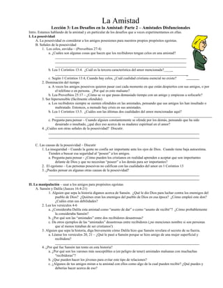 La Amistad
Lección 3: Los Desafíos en la Amistad: Parte 2 – Amistades Disfuncionales
Intro. Estamos hablando de la amistad y en particular de los desafíos que a veces experimentamos en ellas.
I. La posesividad
A. La posesividad es considerar a los amigos posesiones para nuestros propios propósitos egoístas.
B. Señales de la posesividad
1. Los celos, envidia – (Proverbios 27:4)
a. ¿Cuáles son algunas cosas que hacen que los recibidores tengan celos en una amistad?
b. Lea 1 Corintios 13:4. ¿Cuál es la tercera característica del amor mencionada?____
_
c. Según 1 Corintios 13:4, Cuando hay celos, ¿Cuál cualidad cristiana esencial no existe?
2. Dominación del tiempo
a. A veces los amigos posesivos quieren pasar casi cada momento en que están despiertos con sus amigos, o por
el teléfono o en persona. ¿Por qué es esto malsano?
b. Lea Proverbios 25:17 – ¿Cómo se ve que pasas demasiado tiempo con un amigo y empiezas a sofocarle?
3. Ser hipersensible (fácilmente ofendido)
a. Los recibidores siempre se sienten ofendidos en las amistades, pensando que sus amigos les han insultado o
maltratado. Entonces, a menudo hay crisis en sus amistades.
b. Lea 1 Corintios 13:5. ¿Cuáles son las últimas dos cualidades del amor mencionadas aquí?
c. Pregunta para pensar – Cuando alguien constantemente se ofende por los demás, pensando que ha sido
desairado o insultado, ¿qué dice eso acerca de su madurez espiritual en el amor?
4. ¿Cuáles son otras señales de la posesividad? Discutir.
C. Las causas de la posesividad – Discutir
1. La inseguridad – Cuando la gente no confía ser importante ante los ojos de Dios. Cuando tiene baja autoestima.
Tienden a buscar esa seguridad al “poseer” a los amigos.
a. Pregunta para pensar - ¿Cómo pueden los cristianos en realidad aprenden a aceptar que son importantes
delante de Dios y que no necesitan “poseer” a los demás para ser importantes?
2. El egoísmo – Las personas posesivas no califican con las cualidades del amor en 1 Corintios 13
3. ¿Puedes pensar en algunas otras causas de la posesividad?
II. La manipulación – usar a los amigos para propósitos egoístas
A. Sansón y Dalila (Jueces 16:4-21)
1. Alguien que sepa la historia díganos acerca de Sansón. ¿Qué le dio Dios para luchar contra los enemigos del
pueblo de Dios? ¿Quiénes eran los enemigos del pueblo de Dios en esa época? ¿Cómo empleó este don?
¿Cuáles eran sus debilidades?
2. Lea los versículos 4-6
a. ¿Consideraba Dalila esta amistad como “asunto de dar” o como “asunto de recibir”? ¿Cómo probablemente
la consideraba Sansón?
b. ¿Por qué son las “amistades” entre dos recibidores desastrosas?
c. Da otros ejemplos de las “amistades” desastrosas entre recibidores (¡no menciones nombre si son personas
que al menos trataban de ser cristianos!)
3. Alguien que sepa la historia, diga brevemente cómo Dalila hizo que Sansón revelara el secreto de su fuerza.
a. Léanse los versículos 20, 21 – ¿Qué le pasó a Sansón porque se hizo amigo de una mujer superficial y
recibidora?
4. ¿Por qué fue Sansón tan tonto en esta historia?
a. ¿Por qué son los varones más susceptibles a (en peligro de tener) amistades malsanas con muchachas
“recibidoras”?
b. ¿Que pueden hacer los jóvenes para evitar este tipo de relaciones?
c. ¿Algunos de tus amigos miran a tu amistad con ellos como algo de la cual pueden recibir? ¿Qué puedes y
deberías hacer acerca de eso?
 