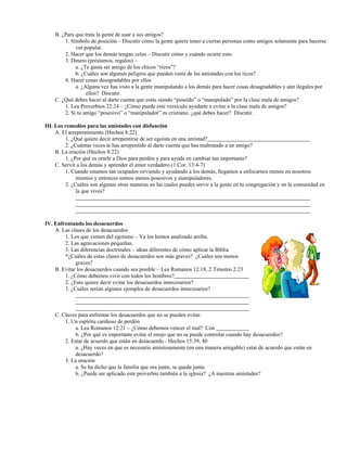 B. ¿Para que trata la gente de usar a sus amigos?
1. Símbolo de posición – Discutir cómo la gente quiere tener a ciertas personas como amigos solamente para hacerse
ver popular.
2. Hacer que los demás tengan celos – Discutir cómo y cuándo ocurre esto.
3. Dinero (préstamos, regalos) –
a. ¿Te gusta ser amigo de los chicos “ricos”?
b. ¿Cuáles son algunos peligros que pueden venir de las amistades con los ricos?
4. Hacer cosas desagradables por ellos
a. ¿Alguna vez has visto a la gente manipulando a los demás para hacer cosas desagradables y aún ilegales por
ellos? Discutir.
C. ¿Qué debes hacer al darte cuenta que estás siendo “poseído” o “manipulado” por la clase mala de amigos?
1. Lea Proverbios 22:24 – ¿Cómo puede este versículo ayudarte a evitar a la clase mala de amigos?
2. Si tu amigo “posesivo” o “manipulador” es cristiano, ¿qué debes hacer? Discutir.
III. Los remedios para las amistades con disfunción
A. El arrepentimiento (Hechos 8:22)
1. ¿Qué quiere decir arrepentirse de ser egoísta en una amistad?
2. ¿Cuántas veces te has arrepentido al darte cuenta que has maltratado a un amigo?
B. La oración (Hechos 8:22)
1. ¿Por qué es orarle a Dios para perdón y para ayuda en cambiar tan importante?
C. Servir a los demás y aprender el amor verdadero (1 Cor. 13:4-7)
1. Cuando estamos tan ocupados sirviendo y ayudando a los demás, llegamos a enfocarnos menos en nosotros
mismos y entonces somos menos posesivos y manipuladores.
2. ¿Cuáles son algunas otras maneras en las cuales puedes servir a la gente en tu congregación y en la comunidad en
la que vives?
IV. Enfrentando los desacuerdos
A. Las clases de los desacuerdos
1. Los que vienen del egoísmo – Ya los hemos analizado arriba.
2. Las agravaciones pequeñas.
3. Las diferencias doctrinales – ideas diferentes de cómo aplicar la Biblia
*¿Cuáles de estas clases de desacuerdos son más graves? ¿Cuáles son menos
graves?
B. Evitar los desacuerdos cuando sea posible – Lea Romanos 12:18, 2 Timoteo 2:23
1. ¿Cómo debemos vivir con todos los hombres?
2. ¿Esto quiere decir evitar los desacuerdos innecesarios?
3. ¿Cuáles serían algunos ejemplos de desacuerdos innecesarios?
C. Claves para enfrentar los desacuerdos que no se pueden evitar.
1. Un espíritu cariñoso de perdón
a. Lea Romanos 12:21 – ¿Cómo debemos vencer el mal? Con
b. ¿Por qué es importante evitar el enojo que no se puede controlar cuando hay desacuerdos?
2. Estar de acuerdo que están en desacuerdo - Hechos 15:39, 40
a. ¿Hay veces en que es necesario amistosamente (en una manera amigable) estar de acuerdo que están en
desacuerdo?
3. La oración
a. Se ha dicho que la familia que ora junta, se queda junta.
b. ¿Puede ser aplicado este proverbio también a la iglesia? ¿A nuestras amistades?
 