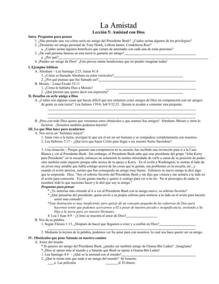 La Amistad
Lección 5: Amistad con Dios
Intro. Preguntas para pensar
1. ¿Has pensado una vez cómo sería ser amigo del Presidente Bush? ¿Cuáles serían algunos de los privilegios?
2. ¿Desearías ser amigo personal de Tony Hawk, Lebron James, Condoleeza Rice?
a. ¿Cuáles serían algunos beneficios que vienen de amistades con cada una de estas personas?
3. ¿De cuál persona famosa en esta tierra te gustaría ser amigo?
a. ¿Por qué?
4. ¡Puedes ser amigo de Dios! ¡Esto provee tantas bendiciones que no puedes imaginar todas!
I. Ejemplos bíblicos
A. Abraham – Lea Santiago 2:23, Isaías 41:8
1. ¿Cómo es llamado Abraham en estos versículos?
2. ¿Por qué piensas que fue llamado así?
B. Moisés – Léase Éxodo 33:11
1. ¿Cómo le hablaba Dios a Moisés?
2. ¿Qué piensas que quiere decir esa expresión?
II. Desafíos en serle amigo a Dios
A. ¿Cuáles son algunas cosas que hacen difícil que nos sintamos como amigos de Dios en comparación con ser amigos
de gente en esta tierra? Lea Salmos 139:6; Job 9:32,33. Quizás te ayuden a contestar esta pregunta.
B. ¡Pero con todo Dios quiere que venzamos estos obstáculos y que seamos Sus amigos! Abraham, Moisés y otros lo
hicieron. ¡Nosotros también podemos hacerlo!
III. Lo que Dios hace para ayudarnos
A. Nos envía un “hermano mayor”
1. Jesús vino a la tierra, averiguó lo que era el ser un ser humano y se compadece completamente con nosotros.
2. Lea Hebreos 2:17 – ¿Qué tuvo que hacer Cristo para llegar a ser nuestro Sumo Sacerdote?
3. Una situación – Porque ganaste una competencia en tu escuela, has recibido una invitación para ir a la Casa
Blanca y ver al Presidente Bush. Sin embargo, el Presidente Bush sabe que eras presidente del grupo “John Kerry
para Presidente” en tu escuela; entonces no solamente te sientes intimidado de verle a causa de su posición de poder,
sino también estás inquieto porque sabe acerca de tu apoyo a Kerry. En el avión a Washington, te sientas al lado de
un joven muy amable que habla contigo acerca de las cosas que te gustan, sus problemas en la escuela, etc., y
cuando el avión aterriza, sientes que has conseguido un amigo muy bueno. Entonces tu nuevo amigo te dice algo
que te sorprende. Dice, “Soy el sobrino favorito del Presidente Bush y me dijo que viniera y me sentara a tu lado en
el avión para conocerte. Ya me gustas mucho y quiero ir contigo para ver a mi tío. No te preocupes de nada; te
enseñaré todo lo que necesitas hacer y le diré que soy tu amigo.”
Preguntas para pensar
* ¿Te sentirías más cómodo al ir a ver al Presidente Bush con tu amigo nuevo, su sobrino favorito?
* ¿Qué pensarías del presidente, quien envió a su propio sobrino para sentarse a tu lado en el avión para hacerte
sentir más cómodo?
*Esta ilustración es muy insuficiente, pero quizás dé un concepto pequeño de las esfuerzas de Dios para
hacernos sentir que podemos acercarnos a El a pesar de nuestro pecado e insignificancia, enviando a Su
Hijo a la tierra para ser nuestro Hermano.
4. Lea 1 Juan 4:9 – ¿Cómo se muestra el amor de Dios?
B. Nos da su palabra.
1. Según Efesios 1:13, ¿Después de hacer que llegamos a creer y a confiar en Dios?
2. Mediante la lectura de la palabra, podemos ver Su amor para con nosotros, lo cual nos hace querer ser su amigo.
IV. Obstáculos que pone Satanás en nuestro camino
A. Amor del mundo
* Si quieres ser amigo del Presidente Bush, ¿puedes ser también amigo de Ozama Bin Laden? ¡Imagínate!
* ¡Dios se opone más al mundo y a Satanás que Bush se opone a Ozama Bin Laden!
1. Lea Santiago 4:4 - ¿Qué es la amistad con el mundo?
2. ¿Qué te tienta más que nada a ser amigo del mundo? Sé honesto.
a. Las películas d. El dinero
 