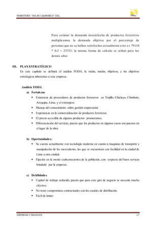 FERRETERÍA “SOLDE CAJAMARCA” S.R.L.
EMPRESAS Y NEGOCIOS 17
Para estimar la demanda insatisfecha de productos ferreteros
multiplicamos la demanda objetiva por el porcentaje de
personas que no se hallan satisfechas actualmente esto e s 79110
* 0,3 = 23733; la misma forma de cálculo se utilizó para los
demás años
III. PLAN ESTRATÉGICO
En este capítulo se definirá el análisis FODA, la visión, misión, objetivos, y los objetivos
estratégicos inherentes a esta empresa.
Análisis FODA
a) Fortalezas
 Existencia de proveedores de productos ferreteros en Trujillo, Chiclayo, Chimbote,
Arequipa, Lima, y el extranjero.
 Manejo del conocimiento sobre gestión empresarial.
 Experiencia en la comercialización de productos ferreteros.
 El precio accesible de algunos productos promociones.
 Diferenciación del servicio, puesto que los productos en algunos casos son puestos en
el lugar de la obra.
b) Oportunidades:
 Se cuenta actualmente con tecnología moderna en cuanto a maquinas de transporte y
manipulación de las mercaderías, las que se encuentran con facilidad en la ciudad de
Lima u otra ciudad.
 Fijación en la mente (subconsciente) de la población, con respecto del buen servicio
brindado por la empresa.
c) Debilidades
 Capital de trabajo reducido, puesto que para este giro de negocio se necesita mucho
efectivo.
 No tener compromisos contractuales con los canales de distribución.
 Fácil de imitar.
 