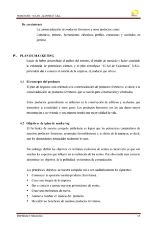 FERRETERÍA “SOLDE CAJAMARCA” S.R.L.
EMPRESAS Y NEGOCIOS 19
De crecimiento
La comercialización de productos ferreteros y otros productos como:
Cerámicos, pinturas, herramientas eléctricas, perfiles, estructuras y acabados en
general.
IV. PLAN DE MARKETING
Luego de haber desarrollado el análisis del entorno, el estudio de mercado y haber concluido
la existencia de potenciales clientes, y el plan estratégico “El Sol de Cajamarca” S.R.L.
pretenderá dar a conocer el nombre de la empresa, el producto que ofrece.
4.1 El concepto del producto
El plan de negocios está orientado a la comercialización de productos ferreteros; es decir, a la
comercialización de productos ferreteros, que se usaran para construcción y terminados.
Estos productos generalmente se utilizaran en la construcción de edificios y acabados, que
transmiten la creatividad y buen gusto. Los productos ferreteros son los que darán mayor
presentación a su vivienda y esta manera tendrá una mejor calidad de vida.
4.2 Objetivos del plan de marketing
El fin básico de nuestra campaña publicitaria es lograr que los potenciales compradores de
nuestros productos ferreteros, respondan favorablemente a la oferta de la empresa; es decir,
que los demandantes potenciales realmente lo sean.
Sin embargo definir los objetivos en términos exclusivos de ventas es incorrecto ya que son
muchos los aspectos que influyen en la realización de las ventas. Por ello resulta más correcto
determinar los objetivos de la publicidad en términos de comunicación.
Los principales objetivos de nuestra campaña van a ser cualitativamente los siguientes:
 Comunicar la aparición nuestro producto (ferreteros).
 Crear una imagen de la empresa.
 Dar a conocer y apoyar nuestras promociones de ventas.
 Crear una preferencia de marca.
 Animar a cambiar el modelo del producto.
 Describir los beneficios de nuestros productos ferreteros.
 