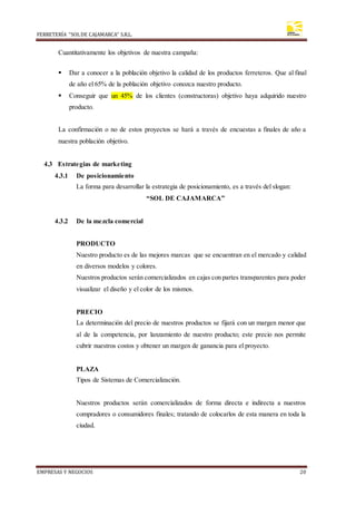 FERRETERÍA “SOLDE CAJAMARCA” S.R.L.
EMPRESAS Y NEGOCIOS 20
Cuantitativamente los objetivos de nuestra campaña:
 Dar a conocer a la población objetivo la calidad de los productos ferreteros. Que al final
de año el 65% de la población objetivo conozca nuestro producto.
 Conseguir que un 45% de los clientes (constructoras) objetivo haya adquirido nuestro
producto.
La confirmación o no de estos proyectos se hará a través de encuestas a finales de año a
nuestra población objetivo.
4.3 Estrategias de marketing
4.3.1 De posicionamiento
La forma para desarrollar la estrategia de posicionamiento, es a través del slogan:
“SOL DE CAJAMARCA”
4.3.2 De la mezcla comercial
PRODUCTO
Nuestro producto es de las mejores marcas que se encuentran en el mercado y calidad
en diversos modelos y colores.
Nuestros productos serán comercializados en cajas con partes transparentes para poder
visualizar el diseño y el color de los mismos.
PRECIO
La determinación del precio de nuestros productos se fijará con un margen menor que
al de la competencia, por lanzamiento de nuestro producto; este precio nos permite
cubrir nuestros costos y obtener un margen de ganancia para el proyecto.
PLAZA
Tipos de Sistemas de Comercialización.
Nuestros productos serán comercializados de forma directa e indirecta a nuestros
compradores o consumidores finales; tratando de colocarlos de esta manera en toda la
ciudad.
 