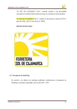 FERRETERÍA “SOLDE CAJAMARCA” S.R.L.
EMPRESAS Y NEGOCIOS 22
“EL SOL DE CAJAMARCA S.R.L.” pretende contratar a una personalidad
reconocida en el mundo artístico peruano para que sea la imagen de nuestro producto.
“EL SOL DE CAJAMARCA S.R.L.” realizará un descuento por volumen del 10% a
partir de S/100 y del 15 % por mas de S/. 200.00
PROYECTO DE LOGO:
4.4 Presupuesto de marketing
De acuerdo a los objetivos de marketing establecidos, estableceremos el presupuesto de
marketing en el periodo comprendido entre los años 2010 – 2014.
 
