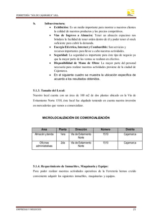 FERRETERÍA “SOLDE CAJAMARCA” S.R.L.
EMPRESAS Y NEGOCIOS 25
b. Infraestructura:
 Exhibición: Es un medio importante para mostrar a nuestros clientes
la calidad de nuestros productos y los precios competitivos.
 Vías de Ingreso a Almacén: Tener un almacén espacioso nos
brindara la facilidad de tener orden dentro de él y poder tener el stock
suficiente para cubrir la demanda.
 Energía Eléctrica, Internet y Combustible: Son servicios y
recursos importantes para llevar a cabo nuestras actividades.
 Seguridad: La seguridad es importante para éste tipo de negocio ya
que la mayor parte de las ventas se realizan en efectivo.
 Disponibilidad de Mano de Obra: La mayor parte del personal
necesario para realizar nuestras actividades proviene de la ciudad de
Cajamarca.
 En el siguiente cuadro se muestra la ubicación específica de
acuerdo a los resultados obtenidos.
5.1.3. Tamaño del Local:
Nuestro local cuenta con un área de 100 m2 de dos plantas ubicado en la Vía de
Evitamiento Norte 1510, éste local fue alquilado teniendo en cuenta nuestra inversión
en mercaderías que vamos a comercializar.
MICROLOCALIZACIÓN DE COMERCIALIZACIÓN
5.1.4. Requerimiento de Inmuebles, Maquinaria y Equipo:
Para poder realizar nuestras actividades operativas de la Ferretería hemos creído
conveniente adquirir los siguientes inmuebles, maquinarias y equipos.
Área Planta Dirección Número Distrito
Almacén ytienda 1era Vía de Evitamiento
Norte
1510 Cajamarca
Oficinas
administrativas
2da Vía de Evitamiento
Norte
1510 Cajamarca
 