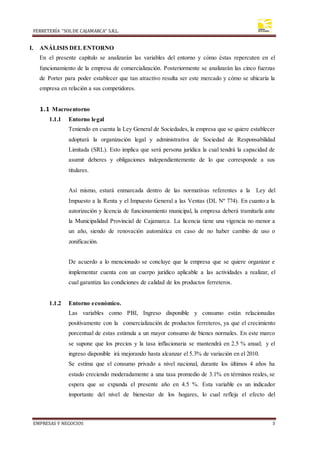 FERRETERÍA “SOLDE CAJAMARCA” S.R.L.
EMPRESAS Y NEGOCIOS 3
I. ANÁLISIS DEL ENTORNO
En el presente capítulo se analizarán las variables del entorno y cómo éstas repercuten en el
funcionamiento de la empresa de comercialización. Posteriormente se analizarán las cinco fuerzas
de Porter para poder establecer que tan atractivo resulta ser este mercado y cómo se ubicaría la
empresa en relación a sus competidores.
1.1 Macroentorno
1.1.1 Entorno legal
Teniendo en cuenta la Ley General de Sociedades, la empresa que se quiere establecer
adoptará la organización legal y administrativa de Sociedad de Responsabilidad
Limitada (SRL). Esto implica que será persona jurídica la cual tendrá la capacidad de
asumir deberes y obligaciones independientemente de lo que corresponde a sus
titulares.
Así mismo, estará enmarcada dentro de las normativas referentes a la Ley del
Impuesto a la Renta y el Impuesto General a las Ventas (DL Nº 774). En cuanto a la
autorización y licencia de funcionamiento municipal, la empresa deberá tramitarla ante
la Municipalidad Provincial de Cajamarca. La licencia tiene una vigencia no menor a
un año, siendo de renovación automática en caso de no haber cambio de uso o
zonificación.
De acuerdo a lo mencionado se concluye que la empresa que se quiere organizar e
implementar cuenta con un cuerpo jurídico aplicable a las actividades a realizar, el
cual garantiza las condiciones de calidad de los productos ferreteros.
1.1.2 Entorno económico.
Las variables como PBI, Ingreso disponible y consumo están relacionadas
positivamente con la comercialización de productos ferreteros, ya que el crecimiento
porcentual de estas estimula a un mayor consumo de bienes normales. En este marco
se supone que los precios y la tasa inflacionaria se mantendrá en 2.5 % anual; y el
ingreso disponible irá mejorando hasta alcanzar el 5.3% de variación en el 2010.
Se estima que el consumo privado a nivel nacional, durante los últimos 4 años ha
estado creciendo moderadamente a una tasa promedio de 3.1% en términos reales, se
espera que se expanda el presente año en 4.5 %. Esta variable es un indicador
importante del nivel de bienestar de los hogares, lo cual refleja el efecto del
 