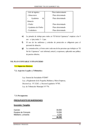 FERRETERÍA “SOL DE CAJAMARCA” S.R.L.
EMPRESAS Y NEGOCIOS 38
- Jefe de logística
- Almacenero
- Ayudantes de
Almacén
- Chofer
- Ayudantes de Chofer
- Vendedores
Plazo indeterminado
Plazo determinado
Plazo determinado
Plazo determinado
Plazo determinado
Plazo determinado
e) La jornada de trabajo para todos en “El Sol de Cajamarca” empieza a las 9
am – a 1pm, tarde: 3 – 5 pm.
f) El uso de los uniformes y artículos de protección es obligatorio para el
personal de almacén.
g) La comunicación y el trato entre cada una de las personas que trabajen en “El
Sol de Cajamarca” será informal, amical y respetuosa, aplicando una política
de puertas abiertas.
VII. PLAN CONTABLE Y FINANCIERO
7.1. Supuestos Básicos:
7.2. Aspectos Legales y Tributarios:
Ley General de Sociedades Nº26887
Ley y Reglamento de la Pequeña,Mediana y Micro Empresa,
Decreto Ley Nº 21262 y Decreto Legislativo Nº705.
Ley de Tributación Municipal Nº 776.
7.3. Presupuestos
PRESUPUESTO DE INVERSIONES
Inversión Tangible
Camión 30,000
Equipos de Computo 12,050
Mobiliario y enseres 4,230
46,280
 