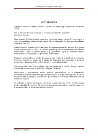FERRETERÍA “SOL DE CAJAMARCA” S.R.L.
EMPRESAS Y NEGOCIOS 44
CONCLUSIONES
El proyecto abarcará en primera instancia La Ciudad de Cajamarca y luego abarcará los distritos
vecinos.
Para la ubicación del local comercial, se consideran los siguientes elementos:
Cercanía al mercado.
Requerimientos de infraestructura como son: caminos de acceso, energía eléctrica, agua; a si
como las condiciones socioeconómicas, entre ellas la eliminación de desechos, disponibilidad
de mano de obra, etc.
El local comercial, residuos tóxicos, por lo que no condensa el ambiente, por tanto no se genera
efectos negativos sobre el clima. Los efluentes gaseosos y sólidos en suspensión serán medidos
mensualmente según lo estipula DIGESA y presentados según la normativa vigente,
controlándose en todo momento los parámetros controladores.
Analizamos el mercado con estudio de encuesta para evaluar la demanda de los productos
ferreteros, haciendo un sondeo en la ciudad de Cajamarca para determinar el grado de
aceptación y expectativas de los posibles clientes y consumidores finales.
Determinamos los costos de operaciones e ingresos anuales que se obtendrá durante el periodo
de desarrollo del proyecto y su respectiva evaluación financiera
Identificamos y posicionamos nuestro producto diferenciándolo de la competencia,
determinando diferentes alternativas para escoger cual era la mejor zona geográfica, el tipo de
maquinaria utilizada, el tipo de financiamiento que requiere y las diferentes alternativas con que
cuenta este proyecto.
La evaluación económica del proyecto a través de los indicadores del VAN y la TIR, concluye
con la rentabilidad del proyecto. Para el primer caso el valor es positivo y para el segundo caso
la tasa es superior a la tasa de descuento del proyecto.
 