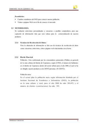 FERRETERÍA “SOLDE CAJAMARCA” S.R.L.
EMPRESAS Y NEGOCIOS 6
Secundarias:
 Cuadros estadísticos del INEI para conocer nuestra población.
 Visitas a páginas Web con el fin de conocer el mercado.
2.3 METODOLOGÍA
Se realizarán entrevistas personalizadas y encuestas a posibles compradores, para una
captación de información vital, que será valiosa para la comercialización de nuestro
producto.
2.3.1 Técnicas de Recolección de Datos:
Para la obtención de información se hizo uso de técnicas de recolección de datos
como: encuestas, entrevistas, visita a páginas web relacionadas con el tema.
2.3.2 Diseño Muestral
Población.- Esta conformada por los consumidores potenciales (Público en general)
de la zona urbana del distrito de Cajamarca, según el INEI, el número de habitantes
en el distrito de Cajamarca dentro del sector urbano para el año 2008, al cual va ha
ser dirigido nuestro producto es de 203472 personas. (N=203472).
Población meta:
En el actual plan la población meta según información brindada por el
Instituto Nacional de Estadística e Informática (INEI), la población
en la zona urbana y rural, para el año 2008 ha sido: 203,472, y el
número de clientes (constructoras) ha sido: 593.
 