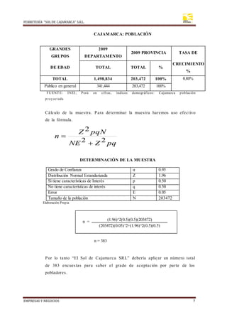 FERRETERÍA “SOLDE CAJAMARCA” S.R.L.
EMPRESAS Y NEGOCIOS 7
CAJAMARCA: POBLACIÓN
GRANDES
GRUPOS
2009
DEPARTAMENTO
2009 PROVINCIA TASA DE
DE EDAD TOTAL TOTAL %
CRECIMIENTO
%
TOTAL 1,498,834 203,472 100% 0,80%
Público en general 341,444 203,472 100%
FUENTE: INEI; Perú en cifras, índices demográficos: Cajamarca p oblación
p roy ectada
Cálculo de la muestra. Para determinar la muestra haremos uso efectivo
de la fórmula.
pq
Z
NE
pqN
Z
n
2
2
2


DETERMINACIÓN DE LA MUESTRA
Grado de Confianza α 0.95
Distribución Normal Estandarizada Z 1.96
Si tiene características de Interés p 0.50
No tiene características de interés q 0.50
Error E 0.05
Tamaño de la población N 203472
Elaboración Propia
n = 383
Por lo tanto “El Sol de Cajamarca SRL” debería aplicar un número total
de 383 encuestas para saber el grado de aceptación por parte de los
pobladores.
n = (1.96)^2(0.5)(0.5)(203472)
(203472)(0.05)^2+(1.96)^2(0.5)(0.5)
 
