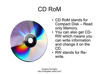 CD RoM <ul><ul><li>CD RoM stands for Compact Disk – Read only Memory.  </li></ul></ul><ul><ul><li>You can also get CD-RW w...