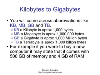 Kilobytes to Gigabytes <ul><ul><li>You will come across abbreviations like  KB, MB,   GB  and  TB . </li></ul></ul><ul><ul...