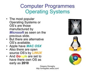 Computer Programmes Operating Systems <ul><ul><li>The most popular Operating Systems or OS’s are those manufactured by  Mi...