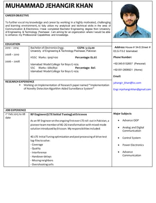 MUHAMMAD JEHANGIR KHAN
CAREEROBJECTIVE
To further excel my knowledge and career by working in a highly motivated, challenging
and learning environment, to fully utilize my analytical and technical skills in the area of
Communication & Electronics. I have completed Bachelor Engineering degree from University
of Engineering & Technology Peshawar. I am aiming for an organization where I would be able
to enhance my Professional Capabilities and knowledge.
EDUCATION
Address: House # 54-D,Street #
03,G-7/3-2 Islamabad
Phone Number:
+92-345-5132657 (Personal)
+92-051-2606921 (Home)
Email:
jahangir_khan@lcc.com
Engr.mjehangirkhan@gmail.com
2010 – 2014
2008 – 2010
2006 – 2008
Bachelor of Electronics Engg. CGPA: 3.1/4.00
University of Engineering & Technology Peshawar, Pakistan
HSSC Marks :909/1100 Percentage: 82.6%
Islamabad ModelCollege for Boys G-10/4
SSC Marks :680/850 Percentage: 80%
Islamabad ModelCollege for Boys G-10/4
RESEARCH EXPERIENCE
 Working on Implementation of Research paper named “Implementation
of Novelty DetectionAlgorithm Aided Surveillance System”
JOB EXPERIENCE
Major Subjects
 Advance OOP
 Analog and Digital
Communication
 Control System
 Power Electronics
 Advance
Communication
1st
Feb 2015 to till
date
RF Engineer(LTE Initial Tuning)atEricsson
As an RF Engineeronthe ongoingfirsteverLTEroll-outinPakistan,a
pioneerteammemberof 4G-2G transformationwithmixed-mode
solutionintroducedbyEricsson.Myresponsibilitiesincluded:
4G LTE Initial Tuningoptimizationandpostprocessingof drive test
log-filestosolve:
- Coverage
- Quality
- Interference
- Handoverdelays
- Missingneighbors
- Overshootingcells
 