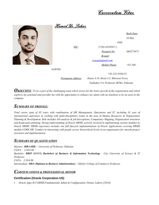 Curriculum Vitae
Hamid Us Sahar
Birth Date:
28 May
1988.
NIC: 17301-6310567-1.
Passport No: AK6275672
E-mail:
scuzaa@gmail.com
Mobile Phone: +92-346-
9109768
+92-332-9104122
Permanent Address: House # 14, Street # 2, Shinwari Town,
Gulbahar # 4, Peshawar (KPK), Pakistan
OBJECTIVE: To be a part of the challenging team which strives for the better growth of the organization and which
explores my potential and provides me with the opportunity to enhance my talent with an intention to be an asset to the
company.
SUMMARY OF PROFILE:
Total career span of 05 years with combination of HR Management, Operations and IT, including 01 year of
international experience in working with multi-disciplinary teams in the area of Human Resources & Organization
Planning & Development. Role includes Job analysis & job descriptions, Competency Mapping, Organization structures
and headcounts planning. Strong understanding of Oracle HRMS, actively involved in implementing various modules in
Oracle HRMS. HRMS experience includes one full lifecycle implementations of Oracle Applications covering HRMS
module-CORE HR. Comfort in interacting with people across hierarchical levels in an organization for smooth project
execution and implementation.
SUMMARY OF QUALIFICATION
Masters: MBA (HR) – University of Peshawar, Pakistan
CGPA: 3.50/4.00
Bachelor: BBIT (HONS) Bachelors of Business & Information Technology – City University of Science & IT
Peshawar
CGPA: 3.10/4.00
Intermediate: DBA (Diploma in Business Administration) – Khyber College of Commerce Peshawar
CERTIFICATIONS & PROFESSIONAL HONOR
Certification (Oracle Corporation US)
- Oracle Apps R12 HRMS Fundamentals Admin & Configuration, Oranet, Lahore [2014].
 