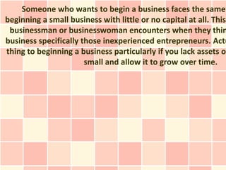 Someone who wants to begin a business faces the same
beginning a small business with little or no capital at all. This
 businessman or businesswoman encounters when they thin
business specifically those inexperienced entrepreneurs. Actu
thing to beginning a business particularly if you lack assets or
                       small and allow it to grow over time.
 