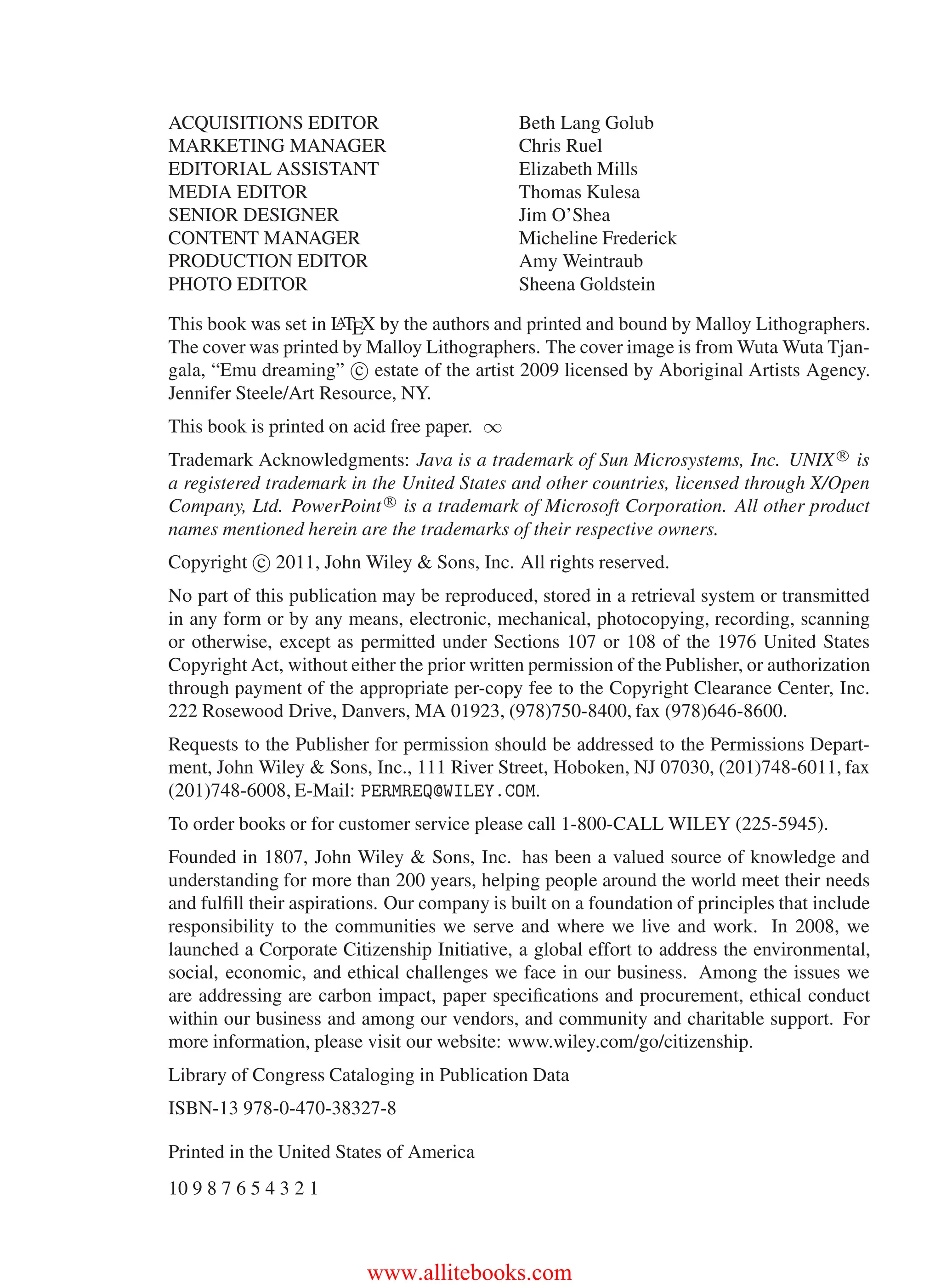 i
i
“main” — 2011/1/13 — 9:10 — page iv — #4
i
i
i
i
i
i
ACQUISITIONS EDITOR Beth Lang Golub
MARKETING MANAGER Chris Ruel
EDITORIAL ASSISTANT Elizabeth Mills
MEDIA EDITOR Thomas Kulesa
SENIOR DESIGNER Jim O’Shea
CONTENT MANAGER Micheline Frederick
PRODUCTION EDITOR Amy Weintraub
PHOTO EDITOR Sheena Goldstein
This book was set in L
A
TEX by the authors and printed and bound by Malloy Lithographers.
The cover was printed by Malloy Lithographers. The cover image is from Wuta Wuta Tjan-
gala, “Emu dreaming” c estate of the artist 2009 licensed by Aboriginal Artists Agency.
Jennifer Steele/Art Resource, NY.
This book is printed on acid free paper. ∞
Trademark Acknowledgments: Java is a trademark of Sun Microsystems, Inc. UNIX R
is
a registered trademark in the United States and other countries, licensed through X/Open
Company, Ltd. PowerPoint R
is a trademark of Microsoft Corporation. All other product
names mentioned herein are the trademarks of their respective owners.
Copyright c 2011, John Wiley & Sons, Inc. All rights reserved.
No part of this publication may be reproduced, stored in a retrieval system or transmitted
in any form or by any means, electronic, mechanical, photocopying, recording, scanning
or otherwise, except as permitted under Sections 107 or 108 of the 1976 United States
Copyright Act, without either the prior written permission of the Publisher, or authorization
through payment of the appropriate per-copy fee to the Copyright Clearance Center, Inc.
222 Rosewood Drive, Danvers, MA 01923, (978)750-8400, fax (978)646-8600.
Requests to the Publisher for permission should be addressed to the Permissions Depart-
ment, John Wiley & Sons, Inc., 111 River Street, Hoboken, NJ 07030, (201)748-6011, fax
(201)748-6008, E-Mail: PERMREQ@WILEY.COM.
To order books or for customer service please call 1-800-CALL WILEY (225-5945).
Founded in 1807, John Wiley & Sons, Inc. has been a valued source of knowledge and
understanding for more than 200 years, helping people around the world meet their needs
and fulfill their aspirations. Our company is built on a foundation of principles that include
responsibility to the communities we serve and where we live and work. In 2008, we
launched a Corporate Citizenship Initiative, a global effort to address the environmental,
social, economic, and ethical challenges we face in our business. Among the issues we
are addressing are carbon impact, paper specifications and procurement, ethical conduct
within our business and among our vendors, and community and charitable support. For
more information, please visit our website: www.wiley.com/go/citizenship.
Library of Congress Cataloging in Publication Data
ISBN-13 978-0-470-38327-8
Printed in the United States of America
10 9 8 7 6 5 4 3 2 1
www.allitebooks.com
 