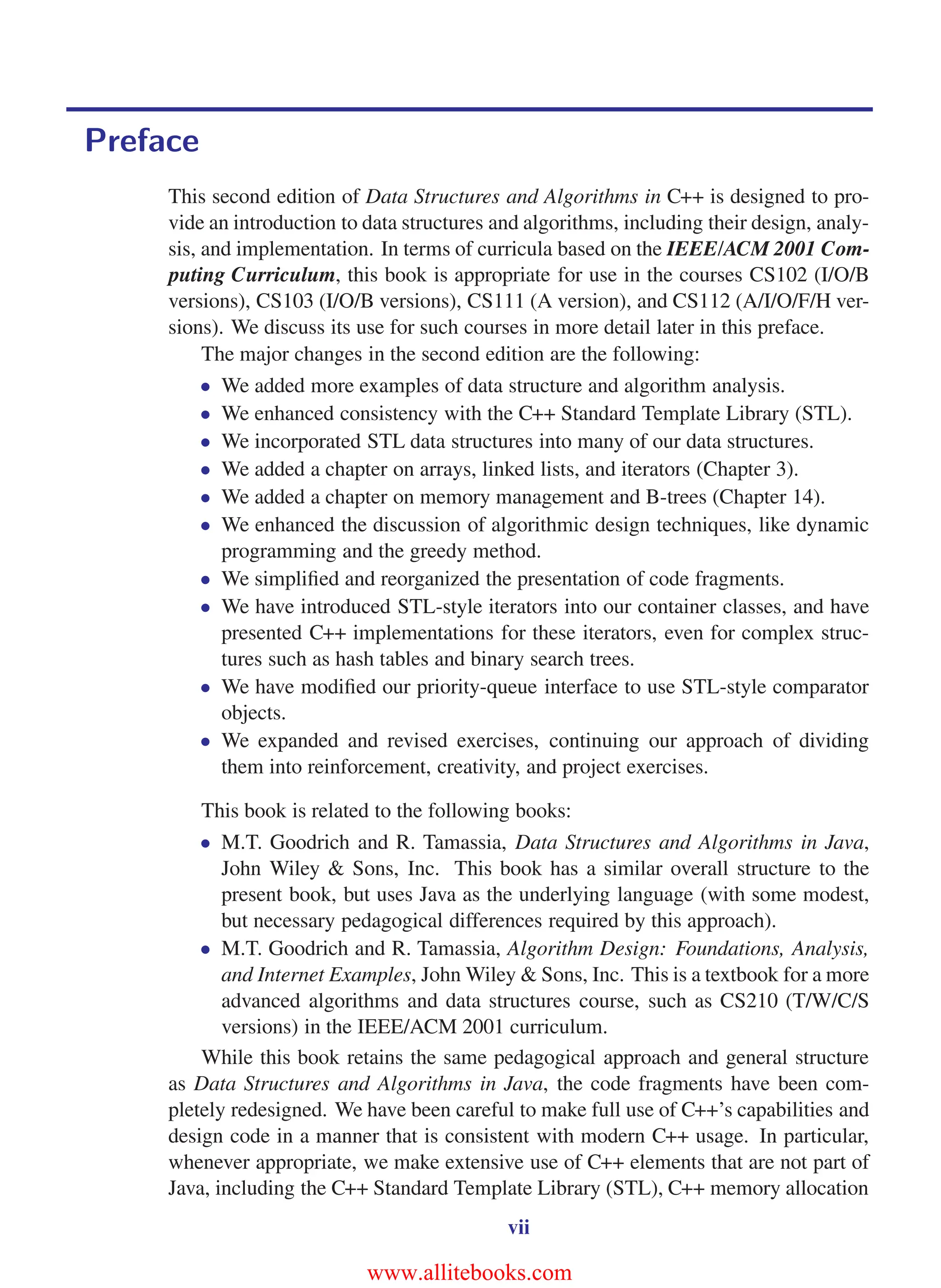 i
i
“main” — 2011/1/13 — 9:10 — page vii — #7
i
i
i
i
i
i
Preface
This second edition of Data Structures and Algorithms in C++ is designed to pro-
vide an introduction to data structures and algorithms, including their design, analy-
sis, and implementation. In terms of curricula based on the IEEE/ACM 2001 Com-
puting Curriculum, this book is appropriate for use in the courses CS102 (I/O/B
versions), CS103 (I/O/B versions), CS111 (A version), and CS112 (A/I/O/F/H ver-
sions). We discuss its use for such courses in more detail later in this preface.
The major changes in the second edition are the following:
• We added more examples of data structure and algorithm analysis.
• We enhanced consistency with the C++ Standard Template Library (STL).
• We incorporated STL data structures into many of our data structures.
• We added a chapter on arrays, linked lists, and iterators (Chapter 3).
• We added a chapter on memory management and B-trees (Chapter 14).
• We enhanced the discussion of algorithmic design techniques, like dynamic
programming and the greedy method.
• We simplified and reorganized the presentation of code fragments.
• We have introduced STL-style iterators into our container classes, and have
presented C++ implementations for these iterators, even for complex struc-
tures such as hash tables and binary search trees.
• We have modified our priority-queue interface to use STL-style comparator
objects.
• We expanded and revised exercises, continuing our approach of dividing
them into reinforcement, creativity, and project exercises.
This book is related to the following books:
• M.T. Goodrich and R. Tamassia, Data Structures and Algorithms in Java,
John Wiley & Sons, Inc. This book has a similar overall structure to the
present book, but uses Java as the underlying language (with some modest,
but necessary pedagogical differences required by this approach).
• M.T. Goodrich and R. Tamassia, Algorithm Design: Foundations, Analysis,
and Internet Examples, John Wiley & Sons, Inc. This is a textbook for a more
advanced algorithms and data structures course, such as CS210 (T/W/C/S
versions) in the IEEE/ACM 2001 curriculum.
While this book retains the same pedagogical approach and general structure
as Data Structures and Algorithms in Java, the code fragments have been com-
pletely redesigned. We have been careful to make full use of C++’s capabilities and
design code in a manner that is consistent with modern C++ usage. In particular,
whenever appropriate, we make extensive use of C++ elements that are not part of
Java, including the C++ Standard Template Library (STL), C++ memory allocation
vii
www.allitebooks.com
 