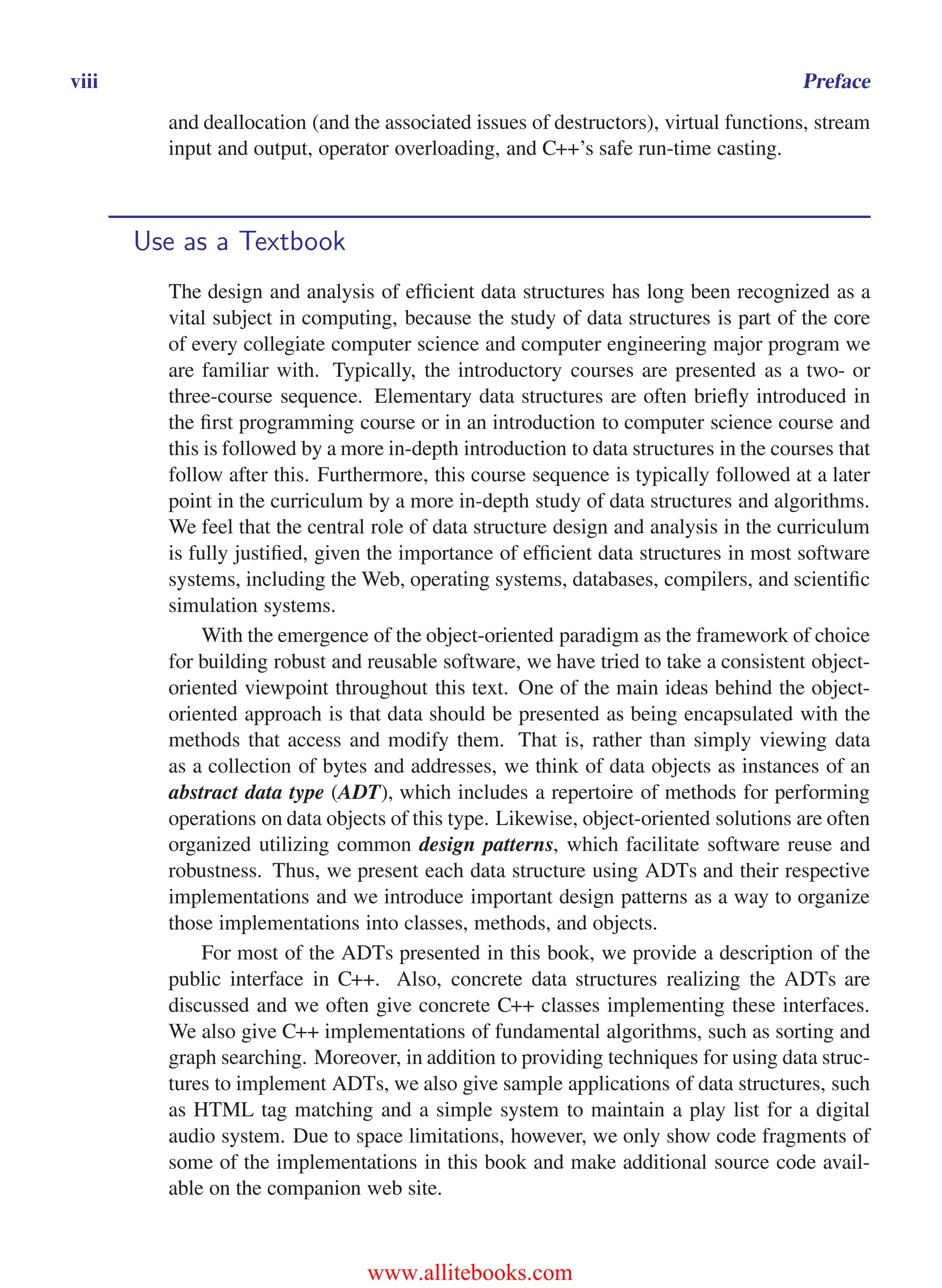 i
i
“main” — 2011/1/13 — 9:10 — page viii — #8
i
i
i
i
i
i
viii Preface
and deallocation (and the associated issues of destructors), virtual functions, stream
input and output, operator overloading, and C++’s safe run-time casting.
Use as a Textbook
The design and analysis of efficient data structures has long been recognized as a
vital subject in computing, because the study of data structures is part of the core
of every collegiate computer science and computer engineering major program we
are familiar with. Typically, the introductory courses are presented as a two- or
three-course sequence. Elementary data structures are often briefly introduced in
the first programming course or in an introduction to computer science course and
this is followed by a more in-depth introduction to data structures in the courses that
follow after this. Furthermore, this course sequence is typically followed at a later
point in the curriculum by a more in-depth study of data structures and algorithms.
We feel that the central role of data structure design and analysis in the curriculum
is fully justified, given the importance of efficient data structures in most software
systems, including the Web, operating systems, databases, compilers, and scientific
simulation systems.
With the emergence of the object-oriented paradigm as the framework of choice
for building robust and reusable software, we have tried to take a consistent object-
oriented viewpoint throughout this text. One of the main ideas behind the object-
oriented approach is that data should be presented as being encapsulated with the
methods that access and modify them. That is, rather than simply viewing data
as a collection of bytes and addresses, we think of data objects as instances of an
abstract data type (ADT), which includes a repertoire of methods for performing
operations on data objects of this type. Likewise, object-oriented solutions are often
organized utilizing common design patterns, which facilitate software reuse and
robustness. Thus, we present each data structure using ADTs and their respective
implementations and we introduce important design patterns as a way to organize
those implementations into classes, methods, and objects.
For most of the ADTs presented in this book, we provide a description of the
public interface in C++. Also, concrete data structures realizing the ADTs are
discussed and we often give concrete C++ classes implementing these interfaces.
We also give C++ implementations of fundamental algorithms, such as sorting and
graph searching. Moreover, in addition to providing techniques for using data struc-
tures to implement ADTs, we also give sample applications of data structures, such
as HTML tag matching and a simple system to maintain a play list for a digital
audio system. Due to space limitations, however, we only show code fragments of
some of the implementations in this book and make additional source code avail-
able on the companion web site.
www.allitebooks.com
 