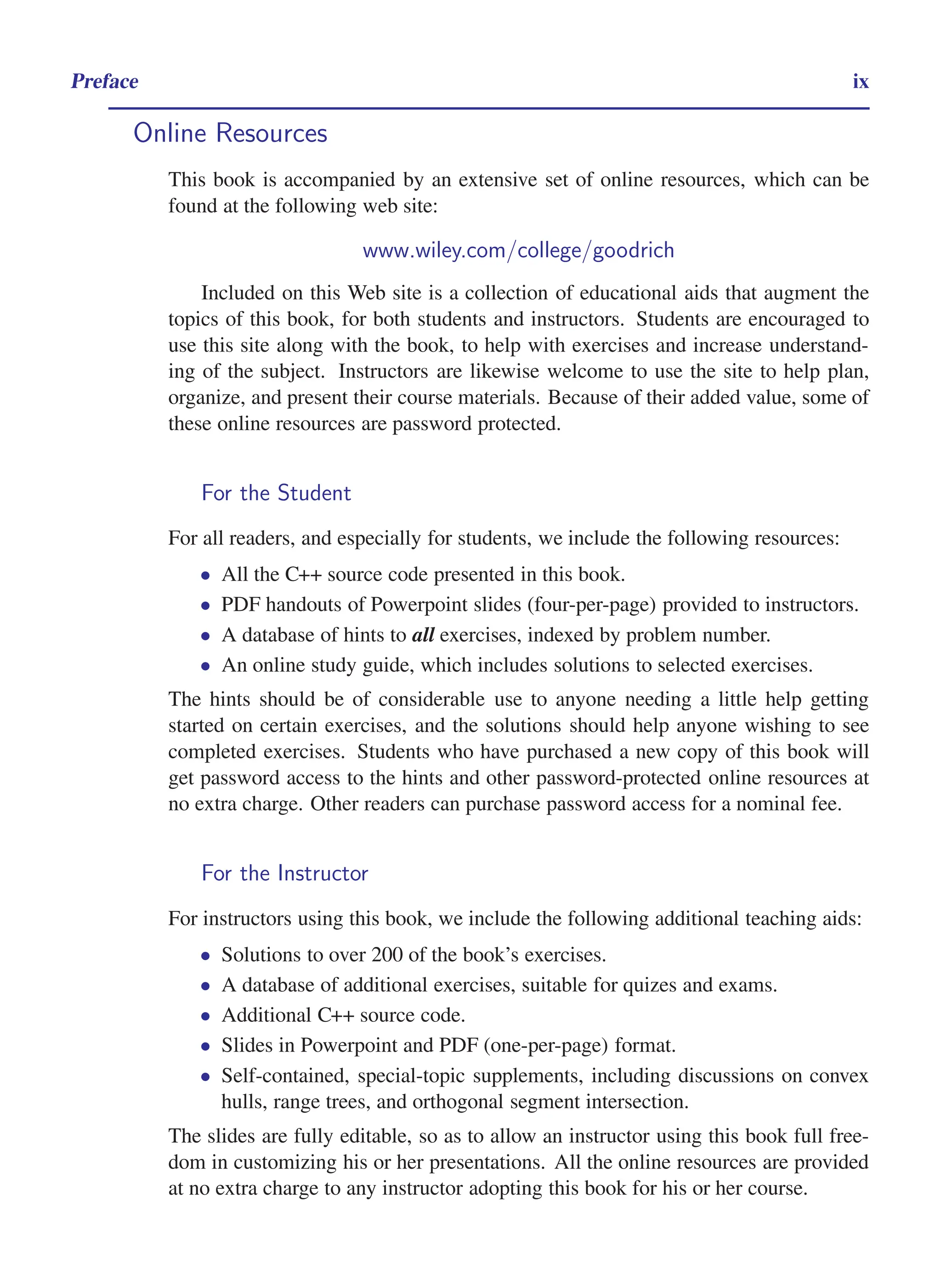 i
i
“main” — 2011/1/13 — 9:10 — page ix — #9
i
i
i
i
i
i
Preface ix
Online Resources
This book is accompanied by an extensive set of online resources, which can be
found at the following web site:
www.wiley.com/college/goodrich
Included on this Web site is a collection of educational aids that augment the
topics of this book, for both students and instructors. Students are encouraged to
use this site along with the book, to help with exercises and increase understand-
ing of the subject. Instructors are likewise welcome to use the site to help plan,
organize, and present their course materials. Because of their added value, some of
these online resources are password protected.
For the Student
For all readers, and especially for students, we include the following resources:
• All the C++ source code presented in this book.
• PDF handouts of Powerpoint slides (four-per-page) provided to instructors.
• A database of hints to all exercises, indexed by problem number.
• An online study guide, which includes solutions to selected exercises.
The hints should be of considerable use to anyone needing a little help getting
started on certain exercises, and the solutions should help anyone wishing to see
completed exercises. Students who have purchased a new copy of this book will
get password access to the hints and other password-protected online resources at
no extra charge. Other readers can purchase password access for a nominal fee.
For the Instructor
For instructors using this book, we include the following additional teaching aids:
• Solutions to over 200 of the book’s exercises.
• A database of additional exercises, suitable for quizes and exams.
• Additional C++ source code.
• Slides in Powerpoint and PDF (one-per-page) format.
• Self-contained, special-topic supplements, including discussions on convex
hulls, range trees, and orthogonal segment intersection.
The slides are fully editable, so as to allow an instructor using this book full free-
dom in customizing his or her presentations. All the online resources are provided
at no extra charge to any instructor adopting this book for his or her course.
 