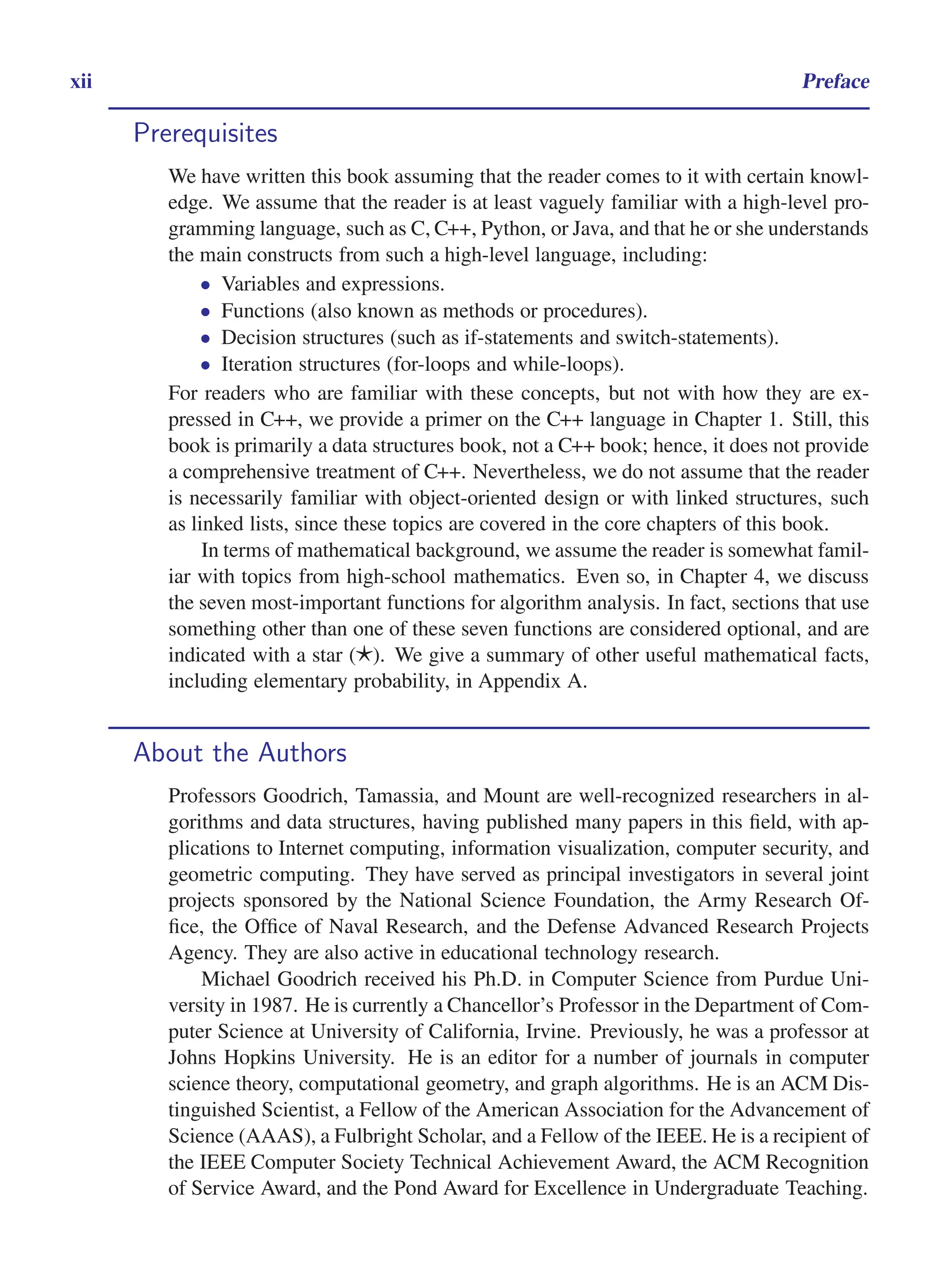 i
i
“main” — 2011/1/13 — 9:10 — page xii — #12
i
i
i
i
i
i
xii Preface
Prerequisites
We have written this book assuming that the reader comes to it with certain knowl-
edge. We assume that the reader is at least vaguely familiar with a high-level pro-
gramming language, such as C, C++, Python, or Java, and that he or she understands
the main constructs from such a high-level language, including:
• Variables and expressions.
• Functions (also known as methods or procedures).
• Decision structures (such as if-statements and switch-statements).
• Iteration structures (for-loops and while-loops).
For readers who are familiar with these concepts, but not with how they are ex-
pressed in C++, we provide a primer on the C++ language in Chapter 1. Still, this
book is primarily a data structures book, not a C++ book; hence, it does not provide
a comprehensive treatment of C++. Nevertheless, we do not assume that the reader
is necessarily familiar with object-oriented design or with linked structures, such
as linked lists, since these topics are covered in the core chapters of this book.
In terms of mathematical background, we assume the reader is somewhat famil-
iar with topics from high-school mathematics. Even so, in Chapter 4, we discuss
the seven most-important functions for algorithm analysis. In fact, sections that use
something other than one of these seven functions are considered optional, and are
indicated with a star (⋆). We give a summary of other useful mathematical facts,
including elementary probability, in Appendix A.
About the Authors
Professors Goodrich, Tamassia, and Mount are well-recognized researchers in al-
gorithms and data structures, having published many papers in this field, with ap-
plications to Internet computing, information visualization, computer security, and
geometric computing. They have served as principal investigators in several joint
projects sponsored by the National Science Foundation, the Army Research Of-
fice, the Office of Naval Research, and the Defense Advanced Research Projects
Agency. They are also active in educational technology research.
Michael Goodrich received his Ph.D. in Computer Science from Purdue Uni-
versity in 1987. He is currently a Chancellor’s Professor in the Department of Com-
puter Science at University of California, Irvine. Previously, he was a professor at
Johns Hopkins University. He is an editor for a number of journals in computer
science theory, computational geometry, and graph algorithms. He is an ACM Dis-
tinguished Scientist, a Fellow of the American Association for the Advancement of
Science (AAAS), a Fulbright Scholar, and a Fellow of the IEEE. He is a recipient of
the IEEE Computer Society Technical Achievement Award, the ACM Recognition
of Service Award, and the Pond Award for Excellence in Undergraduate Teaching.
 