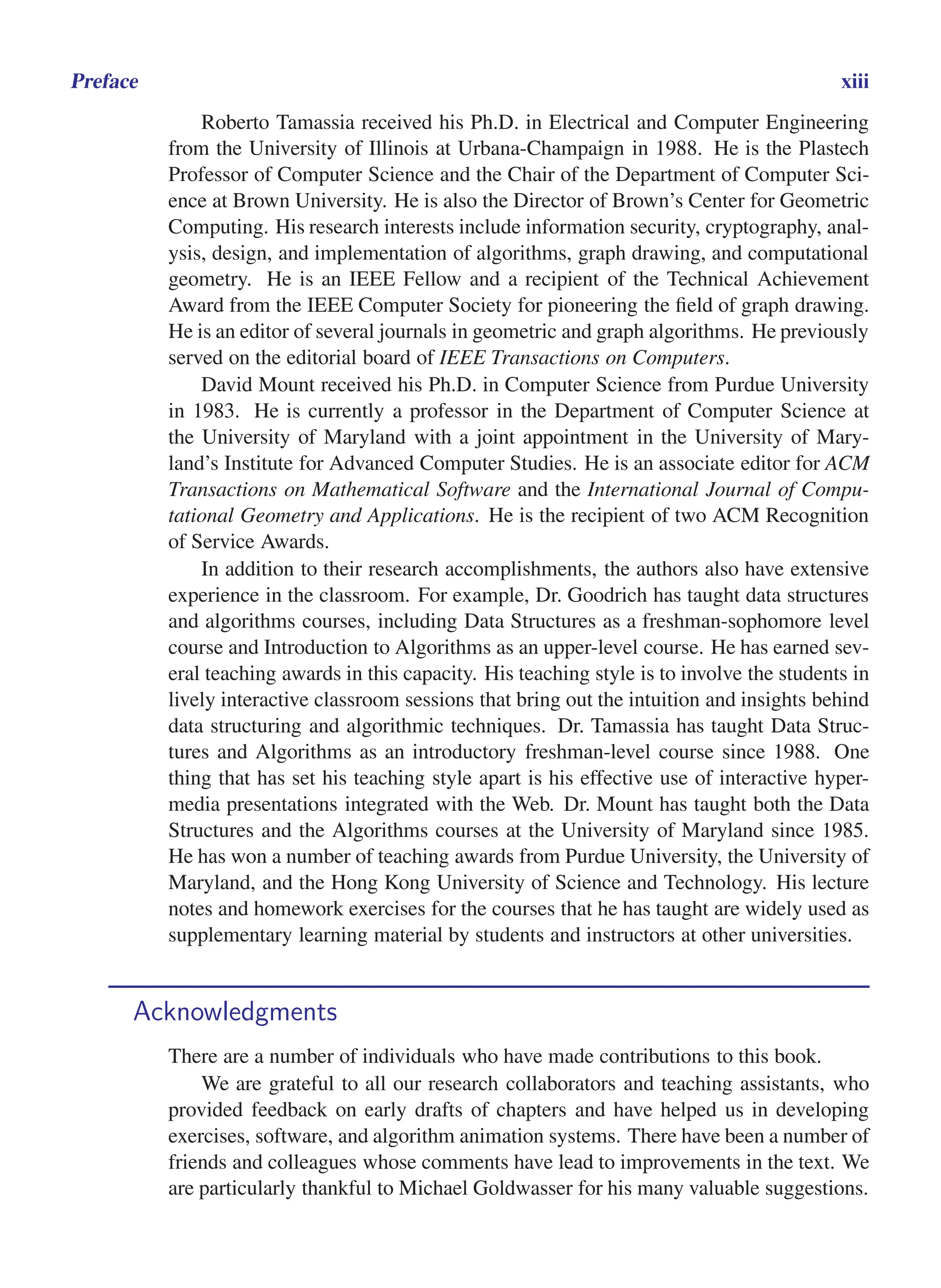 i
i
“main” — 2011/1/13 — 9:10 — page xiii — #13
i
i
i
i
i
i
Preface xiii
Roberto Tamassia received his Ph.D. in Electrical and Computer Engineering
from the University of Illinois at Urbana-Champaign in 1988. He is the Plastech
Professor of Computer Science and the Chair of the Department of Computer Sci-
ence at Brown University. He is also the Director of Brown’s Center for Geometric
Computing. His research interests include information security, cryptography, anal-
ysis, design, and implementation of algorithms, graph drawing, and computational
geometry. He is an IEEE Fellow and a recipient of the Technical Achievement
Award from the IEEE Computer Society for pioneering the field of graph drawing.
He is an editor of several journals in geometric and graph algorithms. He previously
served on the editorial board of IEEE Transactions on Computers.
David Mount received his Ph.D. in Computer Science from Purdue University
in 1983. He is currently a professor in the Department of Computer Science at
the University of Maryland with a joint appointment in the University of Mary-
land’s Institute for Advanced Computer Studies. He is an associate editor for ACM
Transactions on Mathematical Software and the International Journal of Compu-
tational Geometry and Applications. He is the recipient of two ACM Recognition
of Service Awards.
In addition to their research accomplishments, the authors also have extensive
experience in the classroom. For example, Dr. Goodrich has taught data structures
and algorithms courses, including Data Structures as a freshman-sophomore level
course and Introduction to Algorithms as an upper-level course. He has earned sev-
eral teaching awards in this capacity. His teaching style is to involve the students in
lively interactive classroom sessions that bring out the intuition and insights behind
data structuring and algorithmic techniques. Dr. Tamassia has taught Data Struc-
tures and Algorithms as an introductory freshman-level course since 1988. One
thing that has set his teaching style apart is his effective use of interactive hyper-
media presentations integrated with the Web. Dr. Mount has taught both the Data
Structures and the Algorithms courses at the University of Maryland since 1985.
He has won a number of teaching awards from Purdue University, the University of
Maryland, and the Hong Kong University of Science and Technology. His lecture
notes and homework exercises for the courses that he has taught are widely used as
supplementary learning material by students and instructors at other universities.
Acknowledgments
There are a number of individuals who have made contributions to this book.
We are grateful to all our research collaborators and teaching assistants, who
provided feedback on early drafts of chapters and have helped us in developing
exercises, software, and algorithm animation systems. There have been a number of
friends and colleagues whose comments have lead to improvements in the text. We
are particularly thankful to Michael Goldwasser for his many valuable suggestions.
 