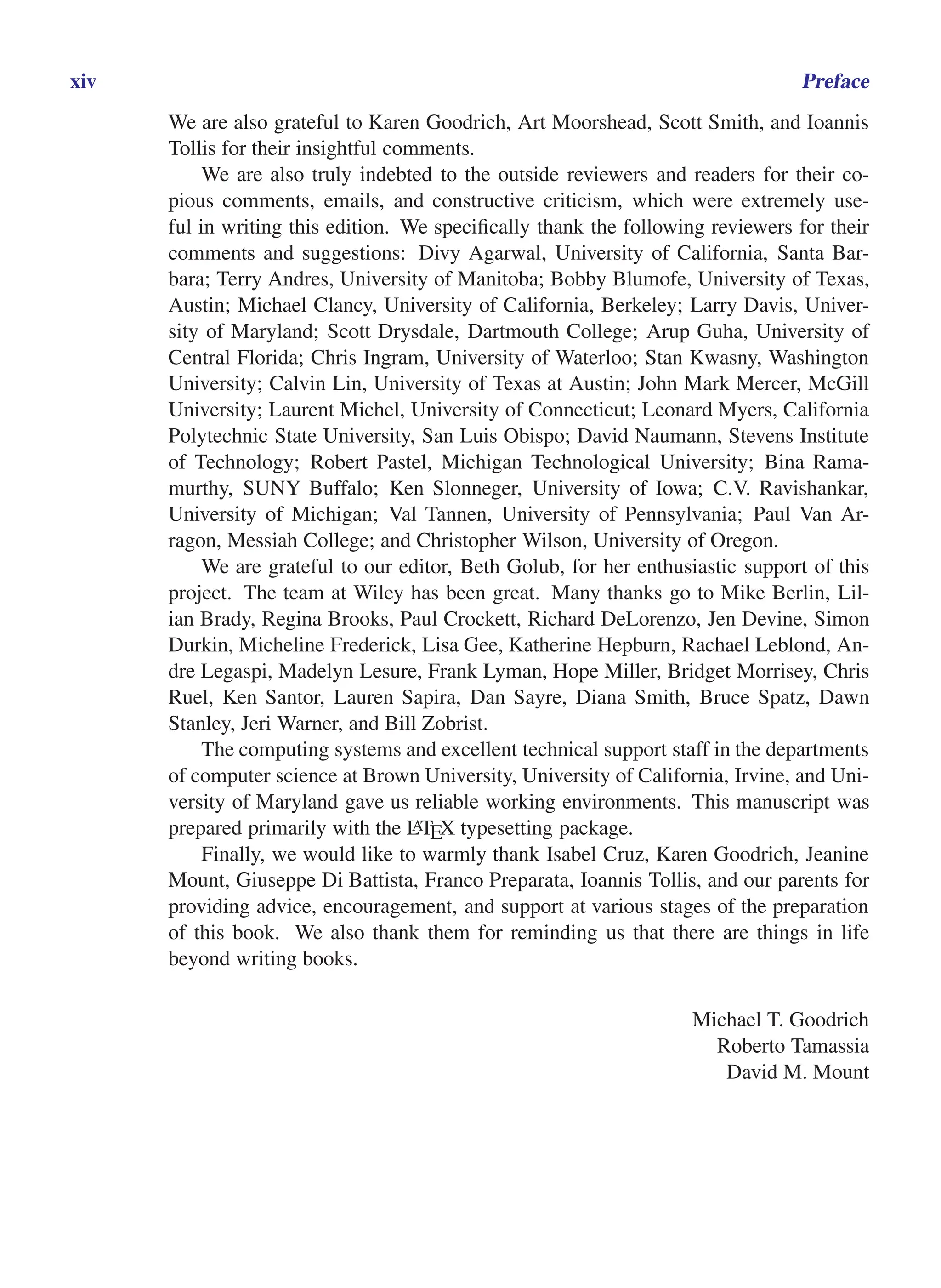 i
i
“main” — 2011/1/13 — 9:10 — page xiv — #14
i
i
i
i
i
i
xiv Preface
We are also grateful to Karen Goodrich, Art Moorshead, Scott Smith, and Ioannis
Tollis for their insightful comments.
We are also truly indebted to the outside reviewers and readers for their co-
pious comments, emails, and constructive criticism, which were extremely use-
ful in writing this edition. We specifically thank the following reviewers for their
comments and suggestions: Divy Agarwal, University of California, Santa Bar-
bara; Terry Andres, University of Manitoba; Bobby Blumofe, University of Texas,
Austin; Michael Clancy, University of California, Berkeley; Larry Davis, Univer-
sity of Maryland; Scott Drysdale, Dartmouth College; Arup Guha, University of
Central Florida; Chris Ingram, University of Waterloo; Stan Kwasny, Washington
University; Calvin Lin, University of Texas at Austin; John Mark Mercer, McGill
University; Laurent Michel, University of Connecticut; Leonard Myers, California
Polytechnic State University, San Luis Obispo; David Naumann, Stevens Institute
of Technology; Robert Pastel, Michigan Technological University; Bina Rama-
murthy, SUNY Buffalo; Ken Slonneger, University of Iowa; C.V. Ravishankar,
University of Michigan; Val Tannen, University of Pennsylvania; Paul Van Ar-
ragon, Messiah College; and Christopher Wilson, University of Oregon.
We are grateful to our editor, Beth Golub, for her enthusiastic support of this
project. The team at Wiley has been great. Many thanks go to Mike Berlin, Lil-
ian Brady, Regina Brooks, Paul Crockett, Richard DeLorenzo, Jen Devine, Simon
Durkin, Micheline Frederick, Lisa Gee, Katherine Hepburn, Rachael Leblond, An-
dre Legaspi, Madelyn Lesure, Frank Lyman, Hope Miller, Bridget Morrisey, Chris
Ruel, Ken Santor, Lauren Sapira, Dan Sayre, Diana Smith, Bruce Spatz, Dawn
Stanley, Jeri Warner, and Bill Zobrist.
The computing systems and excellent technical support staff in the departments
of computer science at Brown University, University of California, Irvine, and Uni-
versity of Maryland gave us reliable working environments. This manuscript was
prepared primarily with the L
ATEX typesetting package.
Finally, we would like to warmly thank Isabel Cruz, Karen Goodrich, Jeanine
Mount, Giuseppe Di Battista, Franco Preparata, Ioannis Tollis, and our parents for
providing advice, encouragement, and support at various stages of the preparation
of this book. We also thank them for reminding us that there are things in life
beyond writing books.
Michael T. Goodrich
Roberto Tamassia
David M. Mount
 