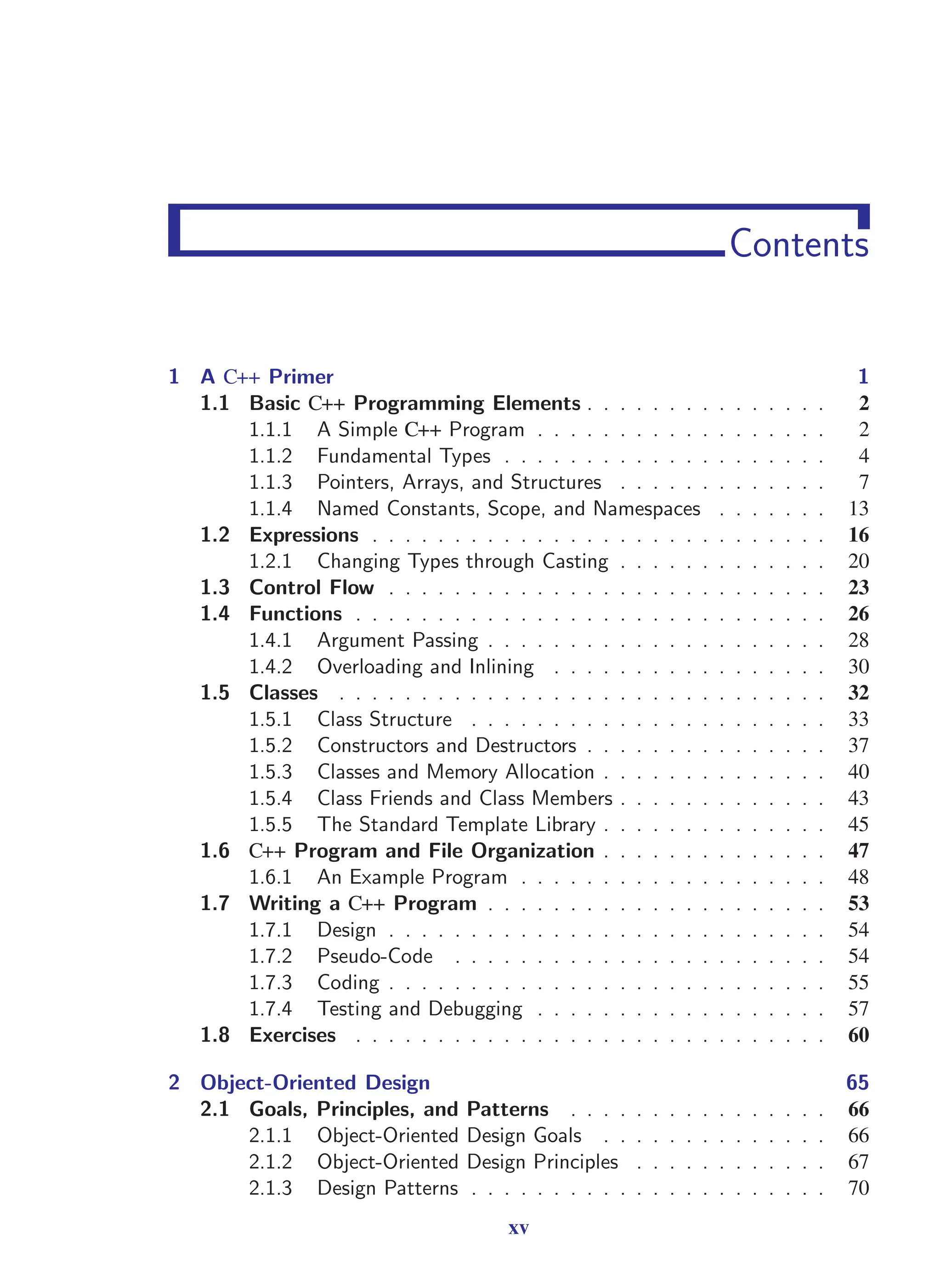 i
i
“main” — 2011/1/13 — 9:10 — page xv — #15
i
i
i
i
i
i
Contents
1 A C++ Primer 1
1.1 Basic C++ Programming Elements . . . . . . . . . . . . . . . 2
1.1.1 A Simple C++ Program . . . . . . . . . . . . . . . . . . 2
1.1.2 Fundamental Types . . . . . . . . . . . . . . . . . . . . 4
1.1.3 Pointers, Arrays, and Structures . . . . . . . . . . . . . 7
1.1.4 Named Constants, Scope, and Namespaces . . . . . . . 13
1.2 Expressions . . . . . . . . . . . . . . . . . . . . . . . . . . . . 16
1.2.1 Changing Types through Casting . . . . . . . . . . . . . 20
1.3 Control Flow . . . . . . . . . . . . . . . . . . . . . . . . . . . 23
1.4 Functions . . . . . . . . . . . . . . . . . . . . . . . . . . . . . 26
1.4.1 Argument Passing . . . . . . . . . . . . . . . . . . . . . 28
1.4.2 Overloading and Inlining . . . . . . . . . . . . . . . . . 30
1.5 Classes . . . . . . . . . . . . . . . . . . . . . . . . . . . . . . 32
1.5.1 Class Structure . . . . . . . . . . . . . . . . . . . . . . 33
1.5.2 Constructors and Destructors . . . . . . . . . . . . . . . 37
1.5.3 Classes and Memory Allocation . . . . . . . . . . . . . . 40
1.5.4 Class Friends and Class Members . . . . . . . . . . . . . 43
1.5.5 The Standard Template Library . . . . . . . . . . . . . . 45
1.6 C++ Program and File Organization . . . . . . . . . . . . . . 47
1.6.1 An Example Program . . . . . . . . . . . . . . . . . . . 48
1.7 Writing a C++ Program . . . . . . . . . . . . . . . . . . . . . 53
1.7.1 Design . . . . . . . . . . . . . . . . . . . . . . . . . . . 54
1.7.2 Pseudo-Code . . . . . . . . . . . . . . . . . . . . . . . 54
1.7.3 Coding . . . . . . . . . . . . . . . . . . . . . . . . . . . 55
1.7.4 Testing and Debugging . . . . . . . . . . . . . . . . . . 57
1.8 Exercises . . . . . . . . . . . . . . . . . . . . . . . . . . . . . 60
2 Object-Oriented Design 65
2.1 Goals, Principles, and Patterns . . . . . . . . . . . . . . . . 66
2.1.1 Object-Oriented Design Goals . . . . . . . . . . . . . . 66
2.1.2 Object-Oriented Design Principles . . . . . . . . . . . . 67
2.1.3 Design Patterns . . . . . . . . . . . . . . . . . . . . . . 70
xv
 