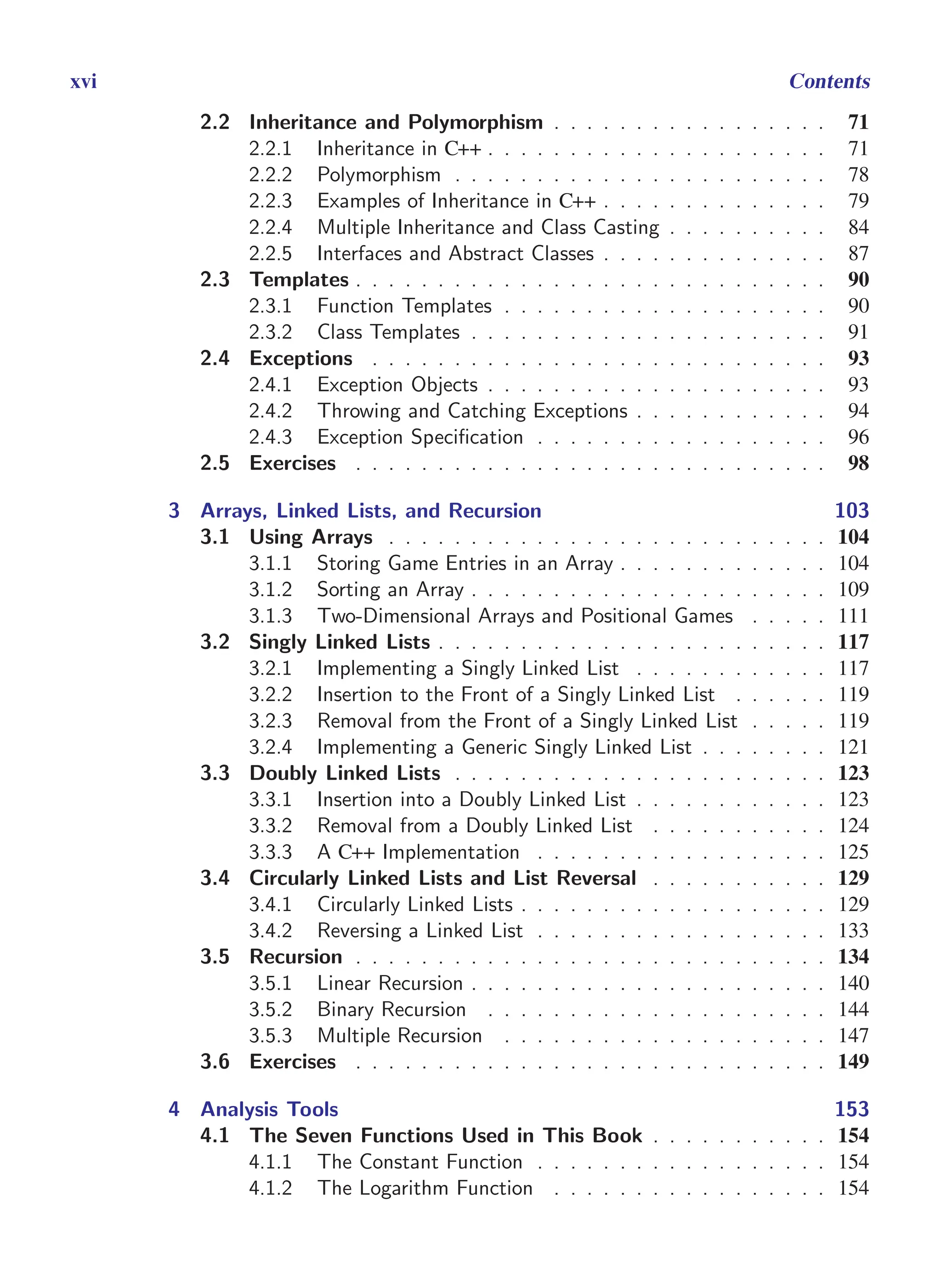 i
i
“main” — 2011/1/13 — 9:10 — page xvi — #16
i
i
i
i
i
i
xvi Contents
2.2 Inheritance and Polymorphism . . . . . . . . . . . . . . . . . 71
2.2.1 Inheritance in C++ . . . . . . . . . . . . . . . . . . . . . 71
2.2.2 Polymorphism . . . . . . . . . . . . . . . . . . . . . . . 78
2.2.3 Examples of Inheritance in C++ . . . . . . . . . . . . . . 79
2.2.4 Multiple Inheritance and Class Casting . . . . . . . . . . 84
2.2.5 Interfaces and Abstract Classes . . . . . . . . . . . . . . 87
2.3 Templates . . . . . . . . . . . . . . . . . . . . . . . . . . . . . 90
2.3.1 Function Templates . . . . . . . . . . . . . . . . . . . . 90
2.3.2 Class Templates . . . . . . . . . . . . . . . . . . . . . . 91
2.4 Exceptions . . . . . . . . . . . . . . . . . . . . . . . . . . . . 93
2.4.1 Exception Objects . . . . . . . . . . . . . . . . . . . . . 93
2.4.2 Throwing and Catching Exceptions . . . . . . . . . . . . 94
2.4.3 Exception Specification . . . . . . . . . . . . . . . . . . 96
2.5 Exercises . . . . . . . . . . . . . . . . . . . . . . . . . . . . . 98
3 Arrays, Linked Lists, and Recursion 103
3.1 Using Arrays . . . . . . . . . . . . . . . . . . . . . . . . . . . 104
3.1.1 Storing Game Entries in an Array . . . . . . . . . . . . . 104
3.1.2 Sorting an Array . . . . . . . . . . . . . . . . . . . . . . 109
3.1.3 Two-Dimensional Arrays and Positional Games . . . . . 111
3.2 Singly Linked Lists . . . . . . . . . . . . . . . . . . . . . . . . 117
3.2.1 Implementing a Singly Linked List . . . . . . . . . . . . 117
3.2.2 Insertion to the Front of a Singly Linked List . . . . . . 119
3.2.3 Removal from the Front of a Singly Linked List . . . . . 119
3.2.4 Implementing a Generic Singly Linked List . . . . . . . . 121
3.3 Doubly Linked Lists . . . . . . . . . . . . . . . . . . . . . . . 123
3.3.1 Insertion into a Doubly Linked List . . . . . . . . . . . . 123
3.3.2 Removal from a Doubly Linked List . . . . . . . . . . . 124
3.3.3 A C++ Implementation . . . . . . . . . . . . . . . . . . 125
3.4 Circularly Linked Lists and List Reversal . . . . . . . . . . . 129
3.4.1 Circularly Linked Lists . . . . . . . . . . . . . . . . . . . 129
3.4.2 Reversing a Linked List . . . . . . . . . . . . . . . . . . 133
3.5 Recursion . . . . . . . . . . . . . . . . . . . . . . . . . . . . . 134
3.5.1 Linear Recursion . . . . . . . . . . . . . . . . . . . . . . 140
3.5.2 Binary Recursion . . . . . . . . . . . . . . . . . . . . . 144
3.5.3 Multiple Recursion . . . . . . . . . . . . . . . . . . . . 147
3.6 Exercises . . . . . . . . . . . . . . . . . . . . . . . . . . . . . 149
4 Analysis Tools 153
4.1 The Seven Functions Used in This Book . . . . . . . . . . . 154
4.1.1 The Constant Function . . . . . . . . . . . . . . . . . . 154
4.1.2 The Logarithm Function . . . . . . . . . . . . . . . . . 154
 
