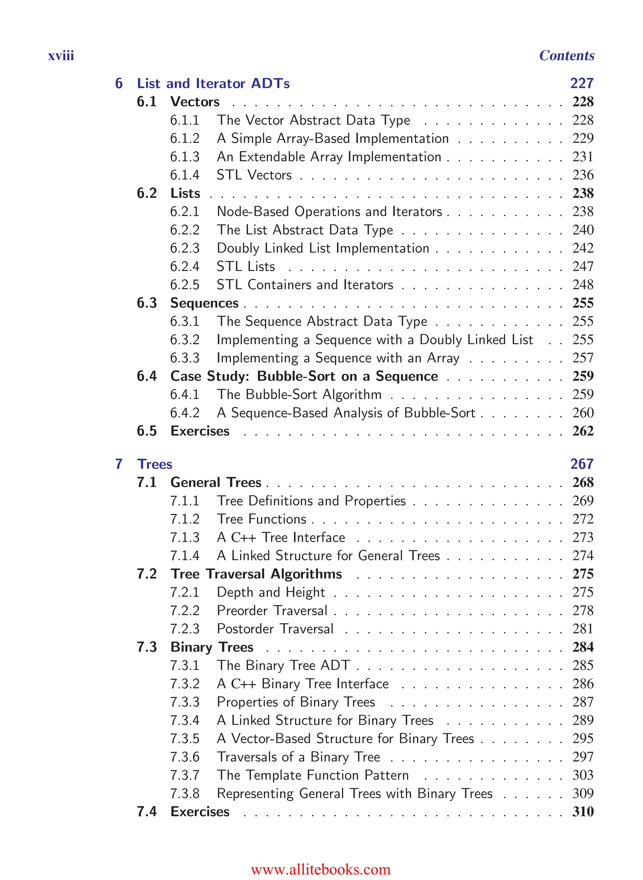 i
i
“main” — 2011/1/13 — 9:10 — page xviii — #18
i
i
i
i
i
i
xviii Contents
6 List and Iterator ADTs 227
6.1 Vectors . . . . . . . . . . . . . . . . . . . . . . . . . . . . . . 228
6.1.1 The Vector Abstract Data Type . . . . . . . . . . . . . 228
6.1.2 A Simple Array-Based Implementation . . . . . . . . . . 229
6.1.3 An Extendable Array Implementation . . . . . . . . . . . 231
6.1.4 STL Vectors . . . . . . . . . . . . . . . . . . . . . . . . 236
6.2 Lists . . . . . . . . . . . . . . . . . . . . . . . . . . . . . . . . 238
6.2.1 Node-Based Operations and Iterators . . . . . . . . . . . 238
6.2.2 The List Abstract Data Type . . . . . . . . . . . . . . . 240
6.2.3 Doubly Linked List Implementation . . . . . . . . . . . . 242
6.2.4 STL Lists . . . . . . . . . . . . . . . . . . . . . . . . . 247
6.2.5 STL Containers and Iterators . . . . . . . . . . . . . . . 248
6.3 Sequences . . . . . . . . . . . . . . . . . . . . . . . . . . . . . 255
6.3.1 The Sequence Abstract Data Type . . . . . . . . . . . . 255
6.3.2 Implementing a Sequence with a Doubly Linked List . . 255
6.3.3 Implementing a Sequence with an Array . . . . . . . . . 257
6.4 Case Study: Bubble-Sort on a Sequence . . . . . . . . . . . 259
6.4.1 The Bubble-Sort Algorithm . . . . . . . . . . . . . . . . 259
6.4.2 A Sequence-Based Analysis of Bubble-Sort . . . . . . . . 260
6.5 Exercises . . . . . . . . . . . . . . . . . . . . . . . . . . . . . 262
7 Trees 267
7.1 General Trees . . . . . . . . . . . . . . . . . . . . . . . . . . . 268
7.1.1 Tree Definitions and Properties . . . . . . . . . . . . . . 269
7.1.2 Tree Functions . . . . . . . . . . . . . . . . . . . . . . . 272
7.1.3 A C++ Tree Interface . . . . . . . . . . . . . . . . . . . 273
7.1.4 A Linked Structure for General Trees . . . . . . . . . . . 274
7.2 Tree Traversal Algorithms . . . . . . . . . . . . . . . . . . . 275
7.2.1 Depth and Height . . . . . . . . . . . . . . . . . . . . . 275
7.2.2 Preorder Traversal . . . . . . . . . . . . . . . . . . . . . 278
7.2.3 Postorder Traversal . . . . . . . . . . . . . . . . . . . . 281
7.3 Binary Trees . . . . . . . . . . . . . . . . . . . . . . . . . . . 284
7.3.1 The Binary Tree ADT . . . . . . . . . . . . . . . . . . . 285
7.3.2 A C++ Binary Tree Interface . . . . . . . . . . . . . . . 286
7.3.3 Properties of Binary Trees . . . . . . . . . . . . . . . . 287
7.3.4 A Linked Structure for Binary Trees . . . . . . . . . . . 289
7.3.5 A Vector-Based Structure for Binary Trees . . . . . . . . 295
7.3.6 Traversals of a Binary Tree . . . . . . . . . . . . . . . . 297
7.3.7 The Template Function Pattern . . . . . . . . . . . . . 303
7.3.8 Representing General Trees with Binary Trees . . . . . . 309
7.4 Exercises . . . . . . . . . . . . . . . . . . . . . . . . . . . . . 310
www.allitebooks.com
 